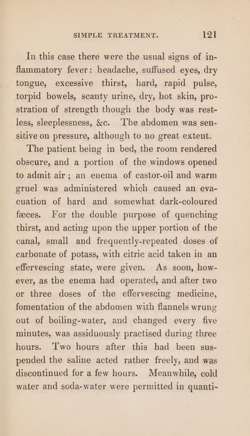 In this case there were the usual signs of in- flammatory fever: headache, suffused eyes, dry tongue, excessive thirst, hard, rapid pulse, torpid bowels, scanty urine, dry, hot skin, pro- stration of strength though the body was rest- less, sleeplessness, &amp;c. ‘The abdomen was sen- sitive on pressure, although to no great extent. The patient being in bed, the room rendered obscure, and a portion of the windows opened to admit air; an enema of castor-oil and warm gruel was administered which caused an eva- cuation of hard and somewhat dark-coloured feeces. or the double purpose of quenching thirst, and acting upon the upper portion of the canal, small and frequently-repeated doses of carbonate of potass, with citric acid taken in an effervescing state, were given. As soon, how- ever, as the enema had operated, and after two or three doses of the effervescing medicine, fomentation of the abdomen with flannels wrung out of boiling-water, and changed every five minutes, was assiduously practised during three hours. ‘T'wo hours after this had been sus- pended the saline acted rather freely, and was discontinued for a few hours. Meanwhile, cold water and soda-water were permitted in quanti-