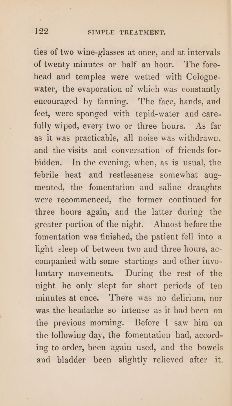ties of two wine-glasses at once, and at intervals of twenty minutes or half an hour. The fore- head and temples were wetted with Cologne- water, the evaporation of which was constantly encouraged by fanning. ‘The face, hands, and feet, were sponged with tepid-water and care- fully wiped, every two or three hours. As far as it was practicable, all noise was withdrawn, and the visits and conversation of friends for- bidden. In the evening, when, as is usual, the febrile heat and restlessness somewhat aug- mented, the fomentation and saline draughts were recommenced, the former continued for three hours again, and the latter during the greater portion of the night. Almost before the fomentation was finished, the patient fell into a light sleep of between two and three hours, ac- companied with some startings and other invo- luntary movements. During the rest of the night he only slept for short periods of ten minutes at once. ‘There was no delirium, nor was the headache so intense as it had been on the previous morning. Before I saw him on the following day, the fomentation had, accord- ing to order, been again used, and the bowels and bladder been slightly relieved after it.