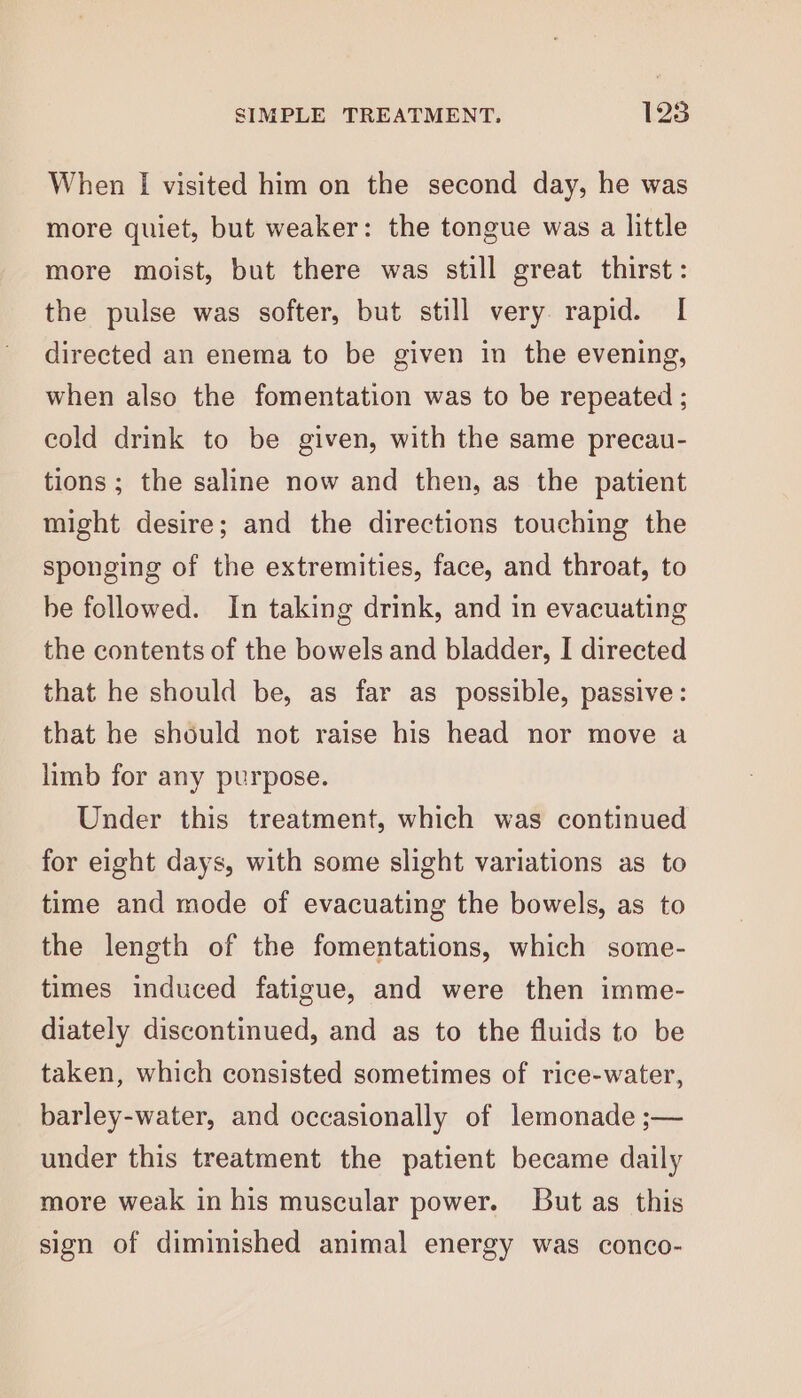 When I visited him on the second day, he was more quiet, but weaker: the tongue was a little more moist, but there was still great thirst: the pulse was softer, but still very rapid. I directed an enema to be given in the evening, when also the fomentation was to be repeated ; cold drink to be given, with the same precau- tions ; the saline now and then, as the patient might desire; and the directions touching the sponging of the extremities, face, and throat, to be followed. In taking drink, and in evacuating the contents of the bowels and bladder, I directed that he should be, as far as possible, passive: that he should not raise his head nor move a limb for any purpose. Under this treatment, which was continued for eight days, with some slight variations as to time and mode of evacuating the bowels, as to the length of the fomentations, which some- times induced fatigue, and were then imme- diately discontinued, and as to the fluids to be taken, which consisted sometimes of rice-water, barley-water, and occasionally of lemonade ;— under this treatment the patient became daily more weak in his muscular power. But as this sign of diminished animal energy was conco-