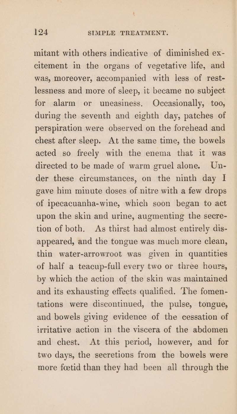 mitant with others indicative of diminished ex- citement in the organs of vegetative life, and was, moreover, accompanied with less of rest- lessness and more of sleep, it became no subject. for alarm or uneasiness. Occasionally, too, during the seventh and eighth day, patches of perspiration were observed on the forehead and chest after sleep. At the same time, the bowels acted so freely with the enema that it was directed to be made of warm gruel alone. Un- der these circumstances, on the ninth day I gave him minute doses of nitre with a few drops of ipecacuanha-wine, which soon began to act upon the skin and urine, augmenting the secre- tion of both. As thirst had almost entirely dis- appeared, and the tongue was much more clean, thin water-arrowroot was given in quantities of half a teacup-full every two or three hours, by which the action of the skin was maintained and its exhausting effects qualified. ‘The fomen- tations were discontinued, the pulse, tongue, and bowels giving evidence of the cessation of irritative action in the viscera of the abdomen and chest. At this period, however, and for two days, the secretions from the bowels were more foetid than they had been all through the