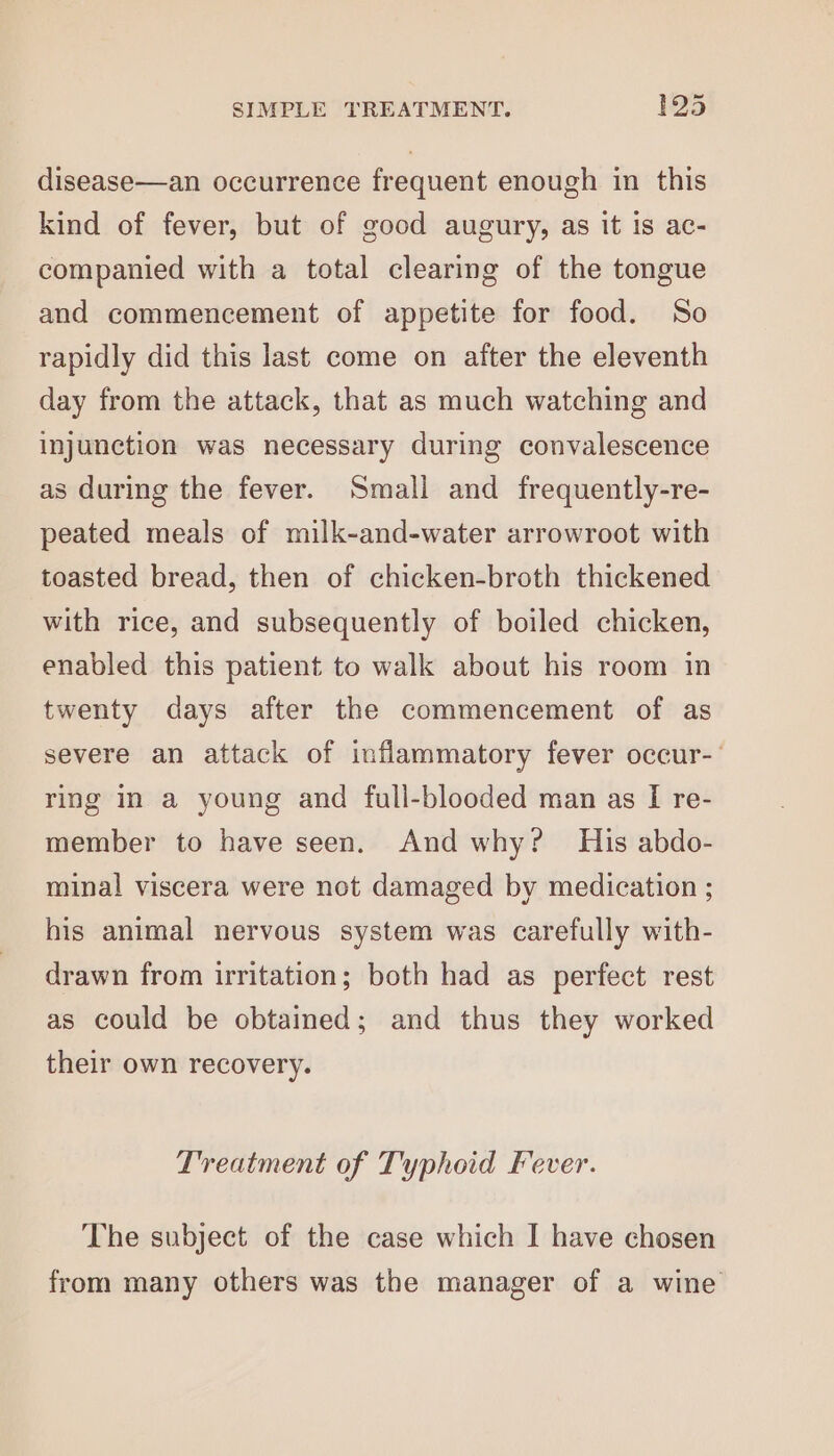 disease—an occurrence frequent enough in this kind of fever, but of good augury, as it is ac- companied with a total clearing of the tongue and commencement of appetite for food. So rapidly did this last come on after the eleventh day from the attack, that as much watching and injunction was necessary during convalescence as during the fever. Small and frequently-re- peated meals of milk-and-water arrowroot with toasted bread, then of chicken-broth thickened with rice, and subsequently of boiled chicken, enabled this patient to walk about his room in twenty days after the commencement of as severe an attack of inflammatory fever occur-- ring in a young and full-blooded man as I re- member to have seen. And why? His abdo- minal viscera were not damaged by medication ; his animal nervous system was carefully with- drawn from irritation; both had as perfect rest as could be obtained; and thus they worked their own recovery. Treatment of Typhoid Fever. The subject of the case which I have chosen from many others was the manager of a wine