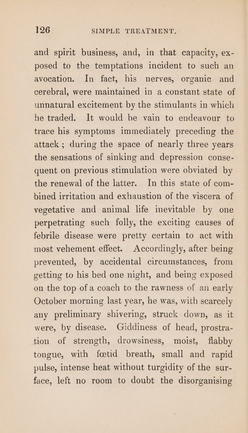 and spirit business, and, in that capacity, ex- posed to the temptations incident to such an avocation. In fact, his nerves, organic and cerebral, were maintained in a constant state of unnatural excitement by the stimulants in which he traded. It would be vain to endeavour to trace his symptoms immediately preceding the attack ; during the space of nearly three years the sensations of sinking and depression conse- quent on previous stimulation were obviated by the renewal of the latter. In this state of com- bined irritation and exhaustion of the viscera of vegetative and animal life inevitable by one perpetrating such folly, the exciting causes of febrile disease were pretty certain to act with most vehement effect. Accordingly, after being prevented, by accidental circumstances, from getting to his bed one night, and being exposed on the top of a coach to the rawness of an early October morning last year, he was, with scarcely any preliminary shivering, struck down, as it were, by disease. Giddiness of head, prostra- tion of strength, drowsiness, moist, flabby tongue, with foetid breath, small and rapid pulse, intense heat without turgidity of the sur- face, left no room to doubt the disorganising