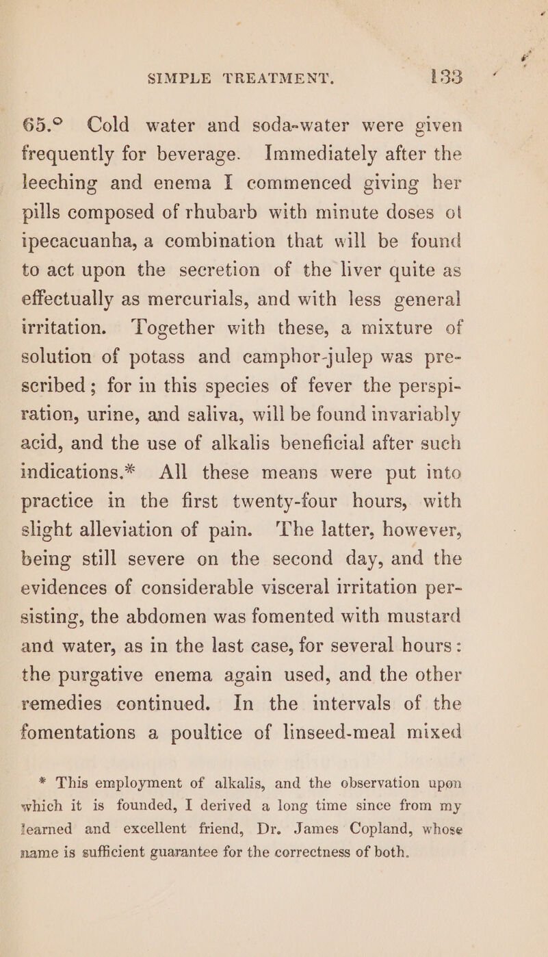 65.° Cold water and soda-water were given frequently for beverage. Immediately after the leeching and enema I commenced giving her pills composed of rhubarb with minute doses ot ipecacuanha, a combination that will be found to act upon the secretion of the liver quite as effectually as mercurials, and with less general irritation. Together with these, a mixture of solution of potass and camphor-julep was pre- scribed; for in this species of fever the perspi- ration, urine, and saliva, will be found invariably acid, and the use of alkalis beneficial after such indications.* All these means were put into practice in the first twenty-four hours, with slight alleviation of pain. ‘The latter, however, being still severe on the second day, and the evidences of considerable visceral irritation per- sisting, the abdomen was fomented with mustard and water, as in the last case, for several hours: the purgative enema again used, and the other remedies continued. In the intervals of the fomentations a poultice of linseed-meal mixed * This employment of alkalis, and the observation upon which it is founded, I derived a long time since from my learned and excellent friend, Dr. James Copland, whose name is sufficient guarantee for the correctness of both.