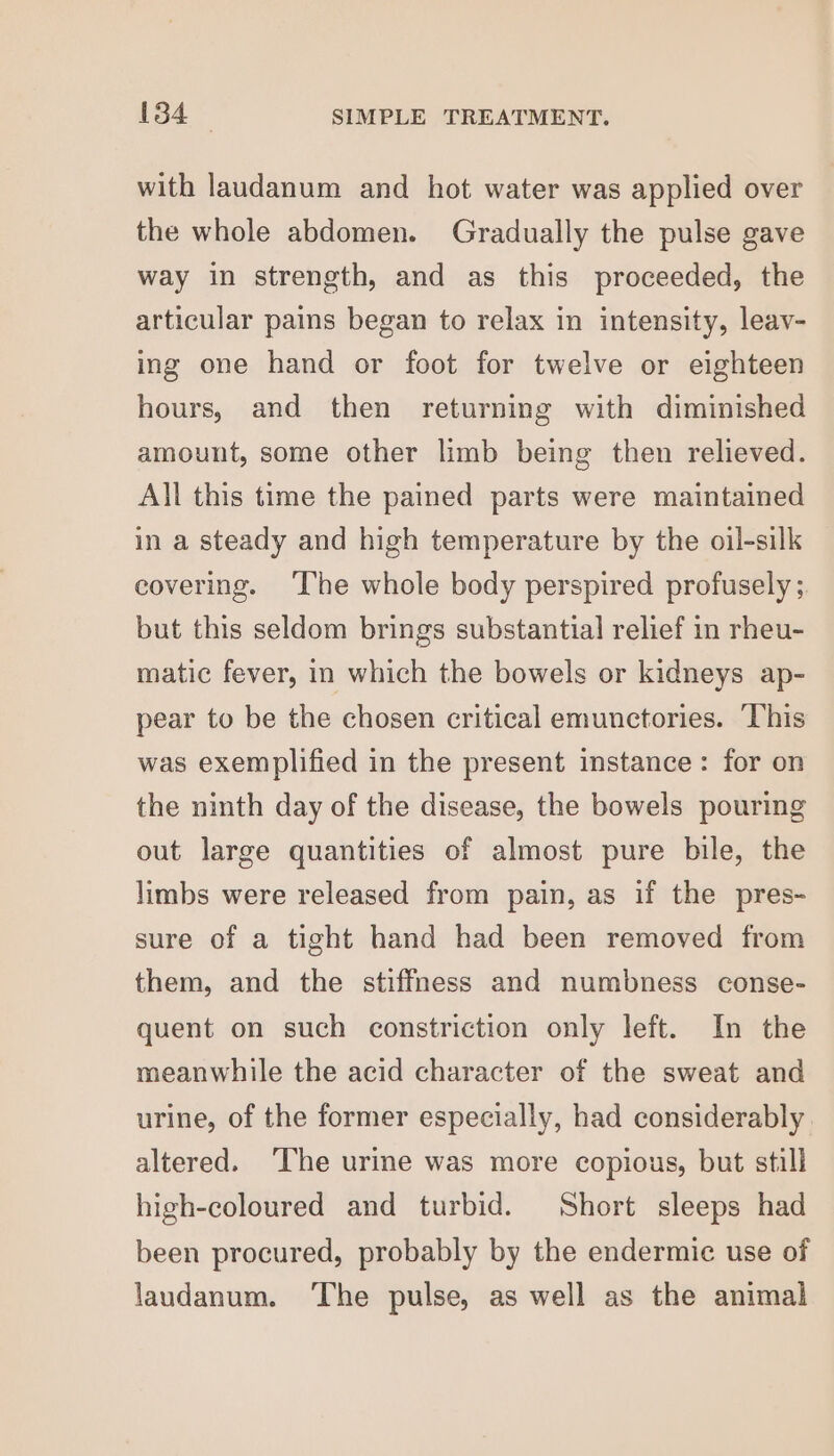 with laudanum and hot water was applied over the whole abdomen. Gradually the pulse gave way in strength, and as this proceeded, the articular pains began to relax in intensity, leay- ing one hand or foot for twelve or eighteen hours, and then returning with diminished amount, some other limb being then relieved. All this time the pained parts were maintained in a steady and high temperature by the oil-silk covering. ‘The whole body perspired profusely ; but this seldom brings substantial relief in rheu- matic fever, in which the bowels or kidneys ap- pear to be the chosen critical emunctories. ‘This was exemplified in the present instance: for on the ninth day of the disease, the bowels pouring out large quantities of almost pure bile, the limbs were released from pain, as if the pres- sure of a tight hand had been removed from them, and the stiffness and numbness conse- quent on such constriction only left. In the meanwhile the acid character of the sweat and urine, of the former especially, had considerably altered. ‘The urine was more copious, but still high-coloured and turbid. Short sleeps had been procured, probably by the endermic use of laudanum. ‘The pulse, as well as the animal
