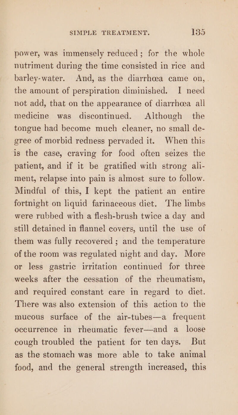 power, was immensely reduced; for the whole nutriment during the time consisted in rice and barley-water. And, as the diarrhoea came on, . the amount of perspiration diminished. I need not add, that on the appearance of diarrhoea all medicine was discontinued. Although the tongue had become much cleaner, no small de- gree of morbid redness pervaded it. When this is the case, craving for food often seizes the patient, and if it be gratified with strong ali- ment, relapse into pain is almost sure to follow. Mindful of this, I kept the patient an entire fortnight on liquid farinaceous diet. ‘The limbs were rubbed with a flesh-brush twice a day and still detained in flanne! covers, until the use of them was fully recovered ; and the temperature of the room was regulated night and day. More or less gastric irritation continued for three weeks after the cessation of the rheumatism, and required constant care in regard to diet. There was also extension of this action to the mucous surface of the air-tubes—a frequent occurrence in rheumatic fever—and a_ loose cough troubled the patient for ten days. But as the stomach was more able to take animal food, and the general strength increased, this