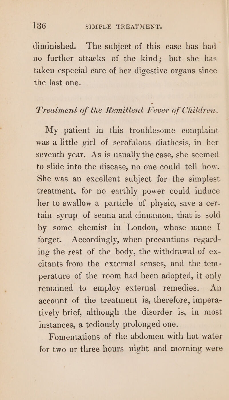 diminished. The subject of this case has had _ no further attacks of the kind; but she has taken especial care of her digestive organs since the last one. Treatment of the Remittent Fever of Children. My patient in this troublesome complaint was a little girl of scrofulous diathesis, in her seventh year. As is usually the case, she seemed to slide into the disease, no one could tell how. She was an excellent subject for the simplest treatment, for no earthly power could induce her to swallow a particle of physic, save a cer- tain syrup of senna and cinnamon, that is sold by some chemist in London, whose name I forget. Accordingly, when precautions regard- ing the rest of the body, the withdrawal of ex- citants from the external senses, and the tem- perature of the room had been adopted, it only remained to employ external remedies. An account of the treatment is, therefore, impera- tively brief, although the disorder is, in most instances, a tediously prolonged one. Fomentations of the abdomen with hot water for two or three hours night and morning were