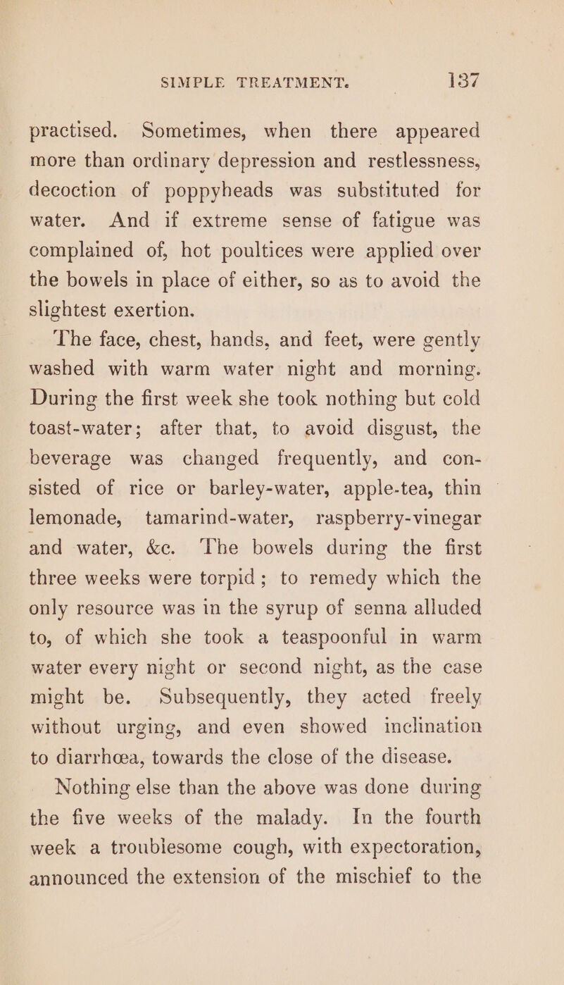 practised. Sometimes, when there appeared more than ordinary depression and restlessness, decoction of poppyheads was substituted for water. And if extreme sense of fatigue was complained of, hot poultices were applied over the bowels in place of either, so as to avoid the slightest exertion. The face, chest, hands, and feet, were gently washed with warm water night and morning. During the first week she took nothing but cold toast-water; after that, to avoid disgust, the beverage was changed frequently, and con- sisted of rice or barley-water, apple-tea, thin — lemonade, tamarind-water, raspberry-vinegar and water, &amp;e. The bowels during the first three weeks were torpid; to remedy which the only resource was in the syrup of senna alluded to, of which she took a teaspoonful in warm water every night or second night, as the case might be. Subsequently, they acted freely without urging, and even showed inclination to diarrhoea, towards the close of the disease. Nothing else than the above was done during the five weeks of the malady. In the fourth week a troublesome cough, with expectoration, announced the extension of the mischief to the