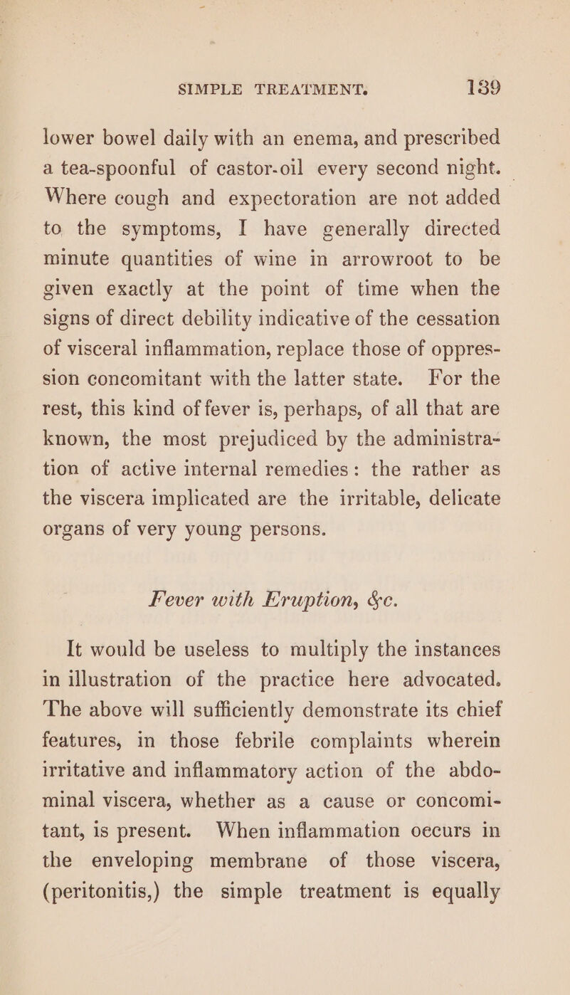 lower bowel daily with an enema, and prescribed a tea-spoonful of castor-oil every second night. © Where cough and expectoration are not added to the symptoms, I have generally directed minute quantities of wine in arrowroot to be given exactly at the point of time when the signs of direct debility indicative of the cessation of visceral inflammation, replace those of oppres- sion concomitant with the latter state. For the rest, this kind of fever is, perhaps, of all that are known, the most prejudiced by the administra- tion of active internal remedies: the rather as the viscera implicated are the irritable, delicate organs of very young persons. Fever with Eruption, &amp;c. It would be useless to multiply the instances in illustration of the practice here advocated. The above will sufficiently demonstrate its chief features, in those febrile complaints wherein irritative and inflammatory action of the abdo- minal viscera, whether as a cause or concomi- tant, is present. When inflammation oecurs in the enveloping membrane of those viscera, (peritonitis,) the simple treatment is equally