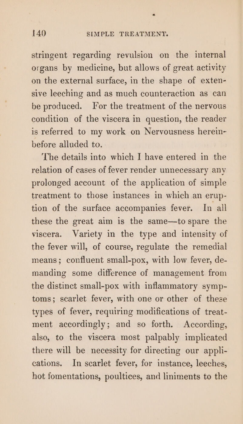 stringent regarding revulsion on the internal organs by medicine, but allows of great activity on the external surface, in the shape of exten- sive leeching and as much counteraction as can be produced. For the treatment of the nervous condition of the viscera in question, the reader is referred to my work on Nervousness herein- before alluded to. The details into which I have entered in the relation of cases of fever render unnecessary any prolonged account of the application of simple treatment to those instances in which an erup- tion of the surface accompanies fever. In all these the great aim is the same—to spare the viscera. Variety in the type and intensity of the fever will, of course, regulate the remedial means; confluent small-pox, with low fever, de- manding some difference of management from the distinct small-pox with inflammatory symp- toms; scarlet fever, with one or other of these types of fever, requiring modifications of treat- ment accordingly; and so forth. According, also, to the viscera most palpably implicated there will be necessity for directing our appli- cations. In scarlet fever, for instance, leeches, hot fomentations, poultices, and liniments to the