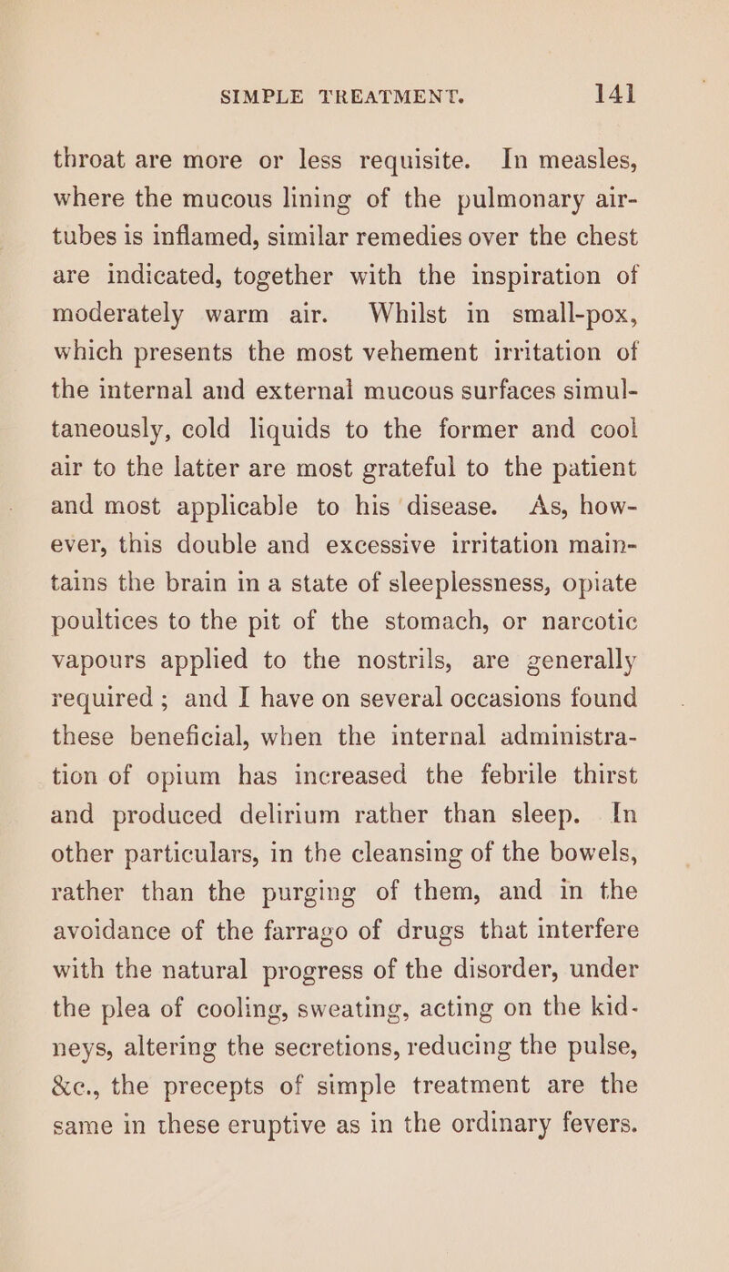 throat are more or less requisite. In measles, where the mucous lining of the pulmonary air- tubes is inflamed, similar remedies over the chest are indicated, together with the inspiration of moderately warm air. Whilst in small-pox, which presents the most vehement irritation of the internal and external mucous surfaces simul- taneously, cold liquids to the former and cool air to the latter are most grateful to the patient and most applicable to his disease. As, how- ever, this double and excessive irritation main- tains the brain ina state of sleeplessness, opiate poultices to the pit of the stomach, or narcotic vapours applied to the nostrils, are generally required ; and I have on several occasions found these beneficial, when the internal administra- tion of opium has increased the febrile thirst and produced delirium rather than sleep. In other particulars, in the cleansing of the bowels, rather than the purging of them, and in the avoidance of the farrago of drugs that interfere with the natural progress of the disorder, under the plea of cooling, sweating, acting on the kid- neys, altering the secretions, reducing the pulse, &amp;e., the precepts of simple treatment are the same in these eruptive as in the ordinary fevers.