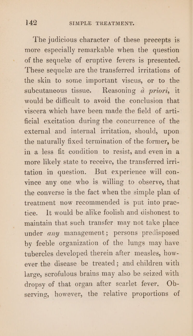 ‘The judicious character of these precepts is more especially remarkable when the question of the sequelz of eruptive fevers is presented. These sequelee are the transferred irritations of the skin to some important viscus, or to the subcutaneous tissue. Reasoning @ priori, it would be difficult to avoid the conclusion that viscera which have been made the field of arti- ficial excitation during the concurrence of the external and internal irritation, should, upon the naturally fixed termination of the former, be in a less fit condition to resist, and even in a more likely state to receive, the transferred irri- tation in question. But experience will con- vince any one who is willing to observe, that the converse is the fact when the simple plan of treatment now recommended is put into prac- tice. It would be alike foolish and dishonest to maintain that such transfer may not take place under any management; persons predisposed by feeble organization of the lungs may have tubercles developed therein after measles, how- ever the disease be treated; and children with large, scrofulous brains may also be seized with dropsy of that organ after scarlet fever. Ob- serving, however, the relative proportions of