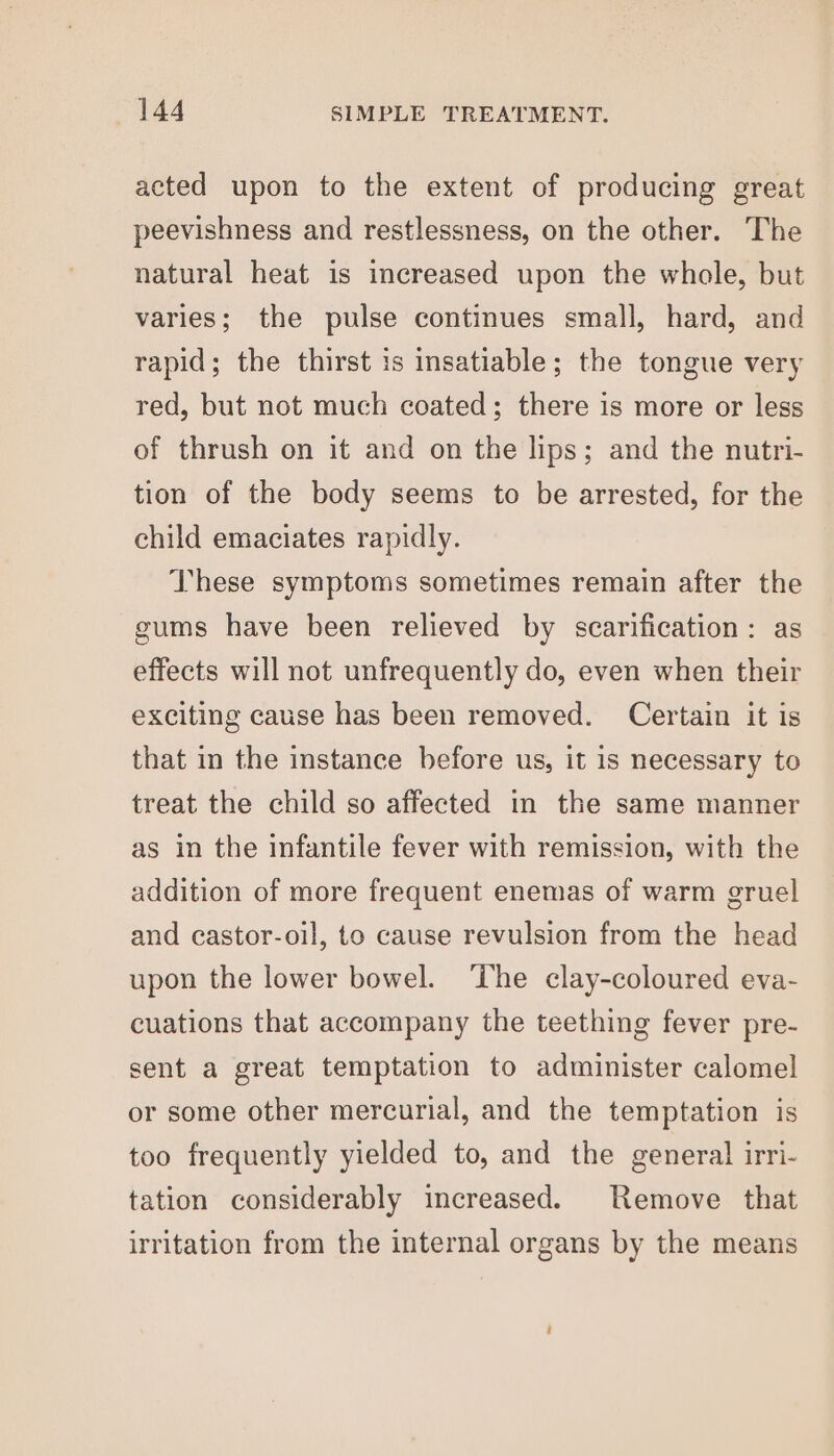 acted upon to the extent of producing great peevishness and restlessness, on the other. The natural heat is increased upon the whole, but varies; the pulse continues small, hard, and rapid; the thirst is insatiable; the tongue very red, but not much coated; there is more or less of thrush on it and on the lips; and the nutri- tion of the body seems to be arrested, for the child emaciates rapidly. These symptoms sometimes remain after the gums have been relieved by scarification: as effects will not unfrequently do, even when their exciting cause has been removed. Certain it is that in the instance before us, it is necessary to treat the child so affected in the same manner as in the infantile fever with remission, with the addition of more frequent enemas of warm gruel and castor-oil, to cause revulsion from the head upon the lower bowel. The clay-coloured eva- cuations that accompany the teething fever pre- sent a great temptation to administer calomel or some other mercurial, and the temptation is too frequently yielded to, and the general irri- tation considerably increased. Remove that irritation from the internal organs by the means