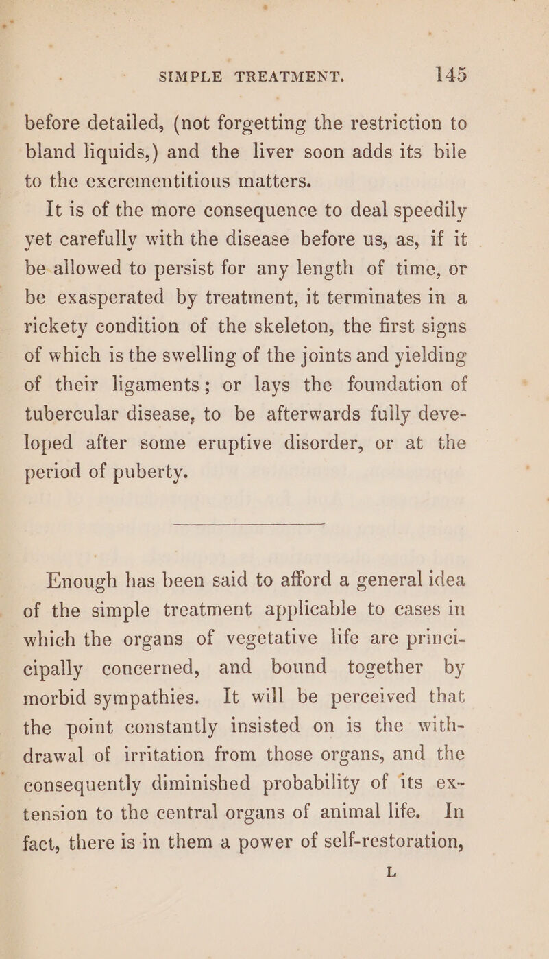 before detailed, (not forgetting the restriction to bland liquids,) and the liver soon adds its bile to the excrementitious matters. It is of the more consequence to deal speedily yet carefully with the disease before us, as, if it | be-allowed to persist for any length of time, or be exasperated by treatment, it terminates in a rickety condition of the skeleton, the first signs of which is the swelling of the joints and yielding of their ligaments; or lays the foundation of tubercular disease, to be afterwards fully deve- loped after some eruptive disorder, or at the period of puberty. Enough has been said to afford a general idea of the simple treatment applicable to cases in which the organs of vegetative life are princi- cipally concerned, and bound together by morbid sympathies. It will be perceived that the point constantly insisted on is the with- drawal of irritation from those organs, and the consequently diminished probability of its ex- tension to the central organs of animal life. In fact, there is in them a power of self-restoration, i,