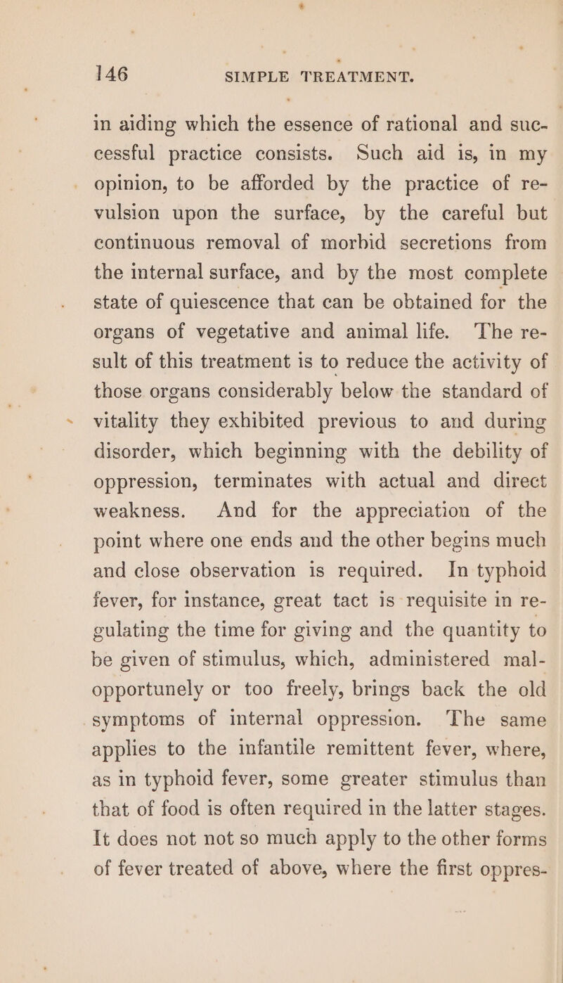 in aiding which the essence of rational and suc- cessful practice consists. Such aid is, in my opinion, to be afforded by the practice of re- vulsion upon the surface, by the careful but continuous removal of morbid secretions from the internal surface, and by the most complete state of quiescence that can be obtained for the organs of vegetative and animal life. The re- sult of this treatment is to reduce the activity of those organs considerably below the standard of vitality they exhibited previous to and during disorder, which beginning with the debility of oppression, terminates with actual and direct weakness. And for the appreciation of the point where one ends and the other begins much and close observation is required. In typhoid fever, for instance, great tact is requisite in re- gulating the time for giving and the quantity to be given of stimulus, which, administered mal- opportunely or too freely, brings back the old symptoms of internal oppression. The same applies to the infantile remittent fever, where, as in typhoid fever, some greater stimulus than that of food is often required in the latter stages. It does not not so much apply to the other forms of fever treated of above, where the first oppres-