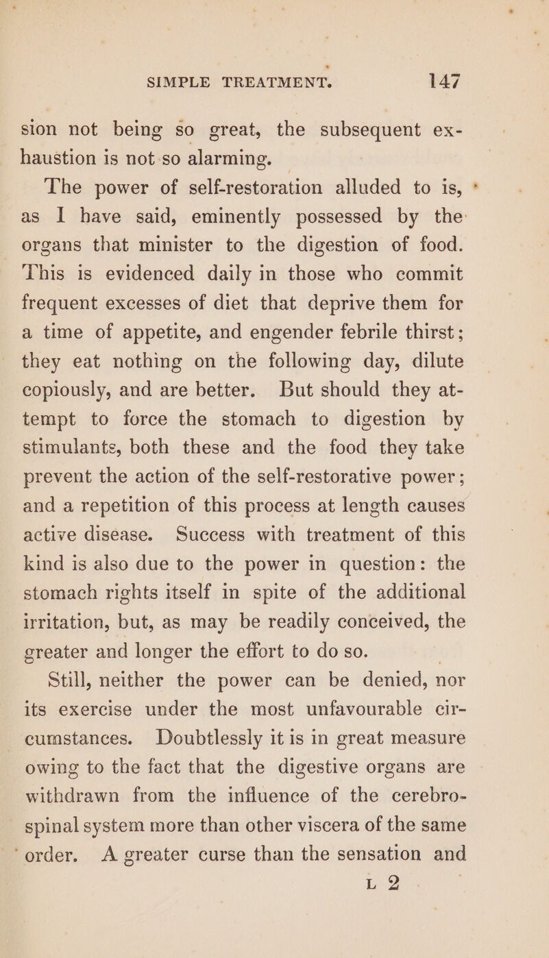 sion not being so great, the subsequent ex- haustion is not so alarming. — The power of self-restoration alluded to is, organs that minister to the digestion of food. This is evidenced daily in those who commit frequent excesses of diet that deprive them for a time of appetite, and engender febrile thirst ; they eat nothing on the following day, dilute copiously, and are better. But should they at- tempt to force the stomach to digestion by stimulants, both these and the food they take prevent the action of the self-restorative power ; and a repetition of this process at length causes active disease. Success with treatment of this kind is also due to the power in question: the stomach rights itself in spite of the additional irritation, but, as may be readily conceived, the greater and longer the effort to do so. 2 Still, neither the power can be denied, nor its exercise under the most unfavourable cir- cumstances. Doubtlessly it is in great measure owing to the fact that the digestive organs are withdrawn from the influence of the cerebro- spinal system more than other viscera of the same ‘order. A greater curse than the sensation and L 2