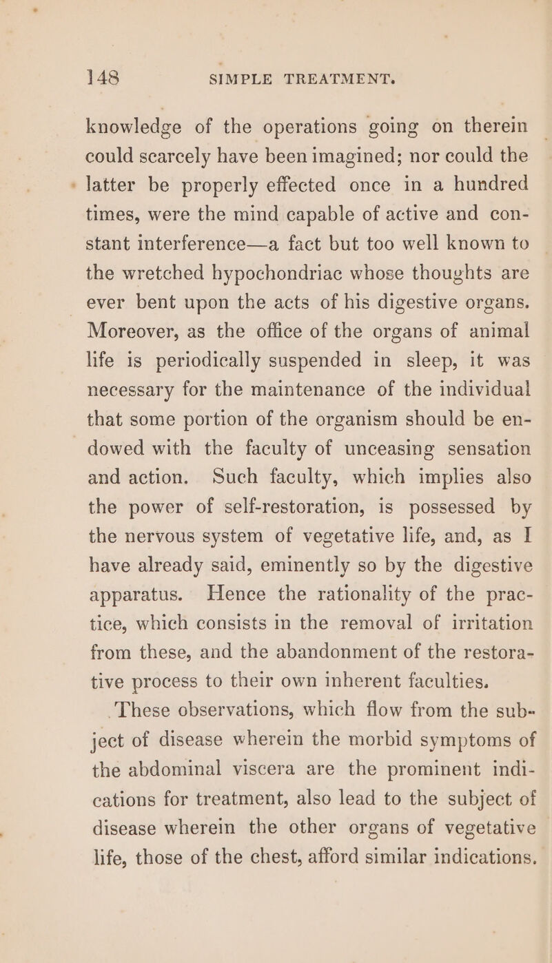 knowledge of the operations going on therein could scarcely have been imagined; nor could the latter be properly effected once in a hundred times, were the mind capable of active and con- stant interference—a fact but too well known to the wretched hypochondriac whose thoughts are Moreover, as the office of the organs of animal life is periodically suspended in sleep, it was necessary for the maintenance of the individual that some portion of the organism should be en- dowed with the faculty of unceasing sensation and action. Such faculty, which implies also the power of self-restoration, is possessed by the nervous system of vegetative life, and, as I have already said, eminently so by the digestive apparatus. Hence the rationality of the prac- tice, which consists in the removal of irritation from these, and the abandonment of the restora- tive process to their own inherent faculties. These observations, which flow from the sub- ject of disease wherein the morbid symptoms of the abdominal viscera are the prominent indi- cations for treatment, also lead to the subject of disease wherein the other organs of vegetative life, those of the chest, afford similar indications.