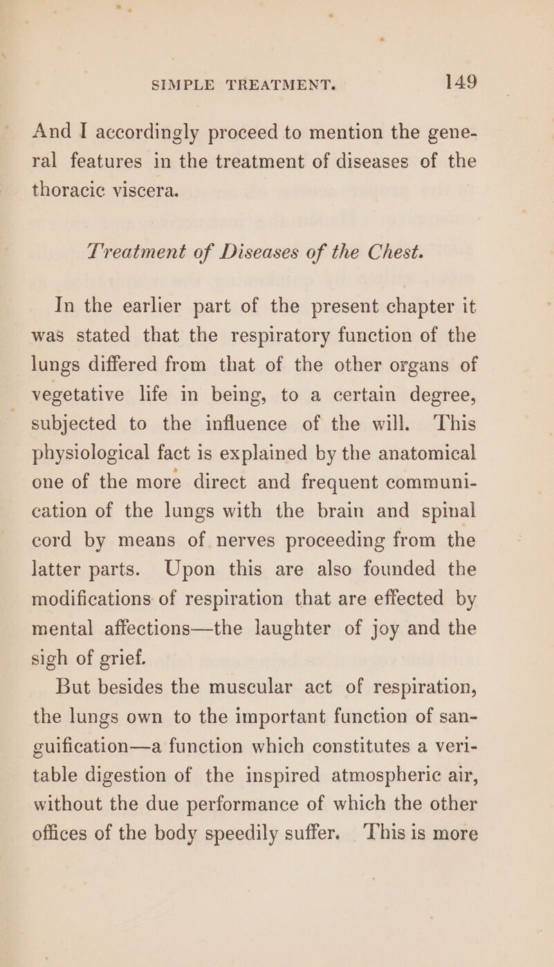 And I accordingly proceed to mention the gene- ral features in the treatment of diseases of the thoracic viscera. Treatment of Diseases of the Chest. In the earlier part of the present chapter it was stated that the respiratory function of the lungs differed from that of the other organs of vegetative life in being, to a certain degree, subjected to the influence of the will. This physiological fact is explained by the anatomical one of the more direct and frequent communi- cation of the lungs with the brain and spinal cord by means of nerves proceeding from the latter parts. Upon this are also founded the modifications of respiration that are effected by mental affections—the laughter of joy and the sigh of grief. But besides the muscular act of respiration, the lungs own to the important function of san- guification—a function which constitutes a veri- table digestion of the inspired atmospheric air, without the due performance of which the other offices of the body speedily suffer. This is more