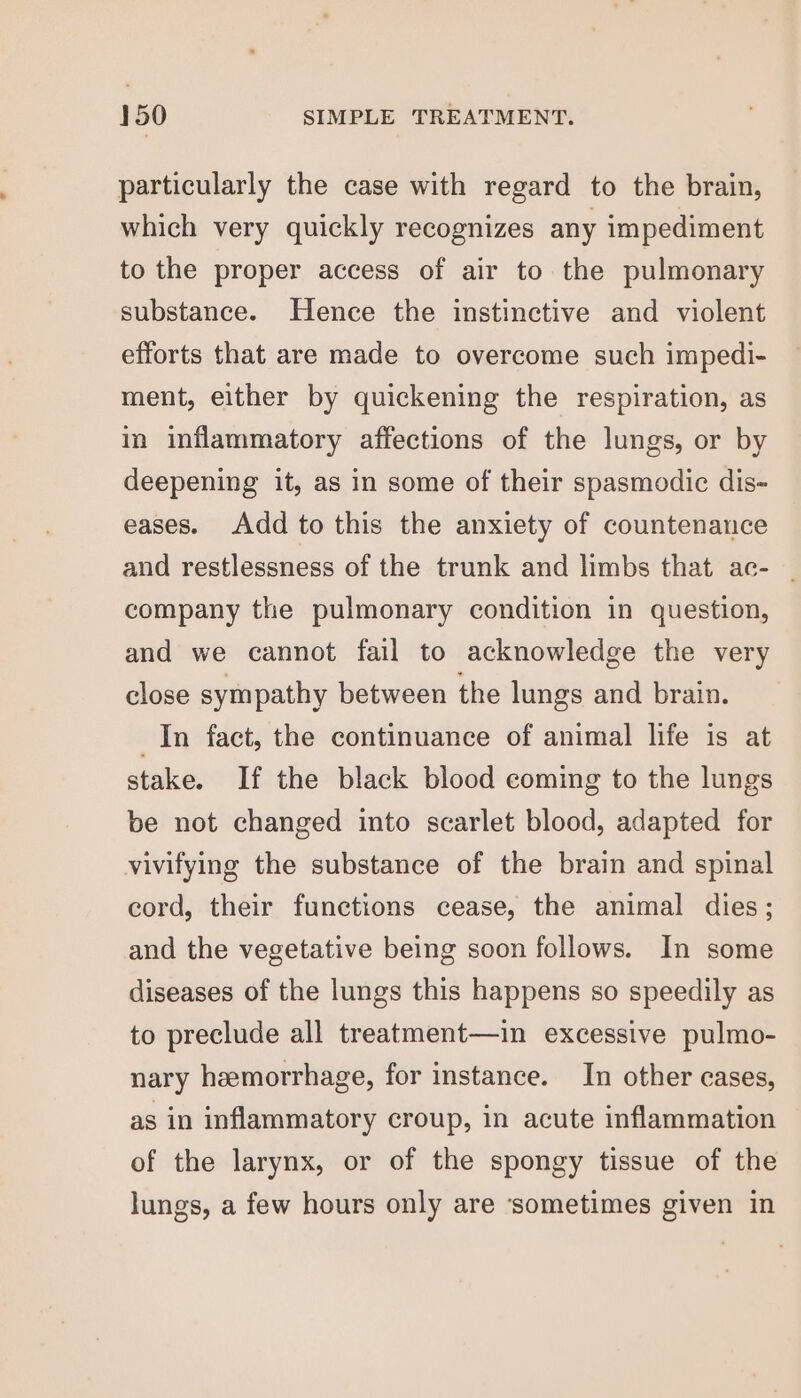 particularly the case with regard to the brain, which very quickly recognizes any impediment to the proper access of air to the pulmonary substance. Hence the instinctive and violent efforts that are made to overcome such impedi- ment, either by quickening the respiration, as in inflammatory affections of the lungs, or by deepening it, as in some of their spasmodic dis- eases. Add to this the anxiety of countenance and restlessness of the trunk and limbs that ac- ~ company the pulmonary condition in question, and we cannot fail to acknowledge the very close sympathy between the lungs and brain. In fact, the continuance of animal life is at stake. If the black blood coming to the lungs be not changed into scarlet blood, adapted for vivifying the substance of the brain and spinal cord, their functions cease, the animal dies; and the vegetative being soon follows. In some diseases of the lungs this happens so speedily as to preclude all treatment—in excessive pulmo- nary hemorrhage, for instance. In other cases, as in inflammatory croup, in acute inflammation of the larynx, or of the spongy tissue of the lungs, a few hours only are ‘sometimes given in