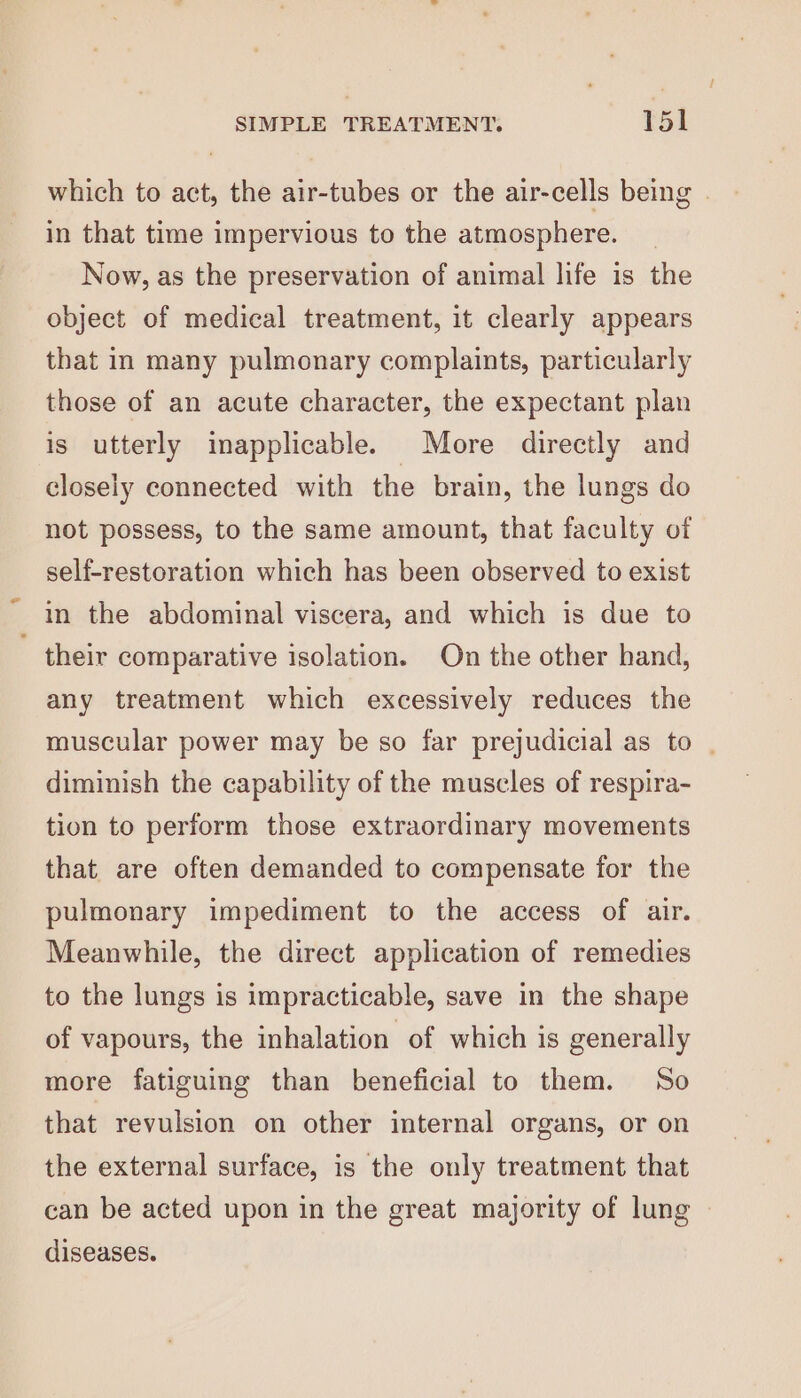 which to act, the air-tubes or the air-cells being | in that time impervious to the atmosphere. Now, as the preservation of animal life is the object of medical treatment, it clearly appears that in many pulmonary complaints, particularly those of an acute character, the expectant plan is utterly inapplicable. More directly and closely connected with the brain, the lungs do not possess, to the same amount, that faculty of self-restoration which has been observed to exist in the abdominal viscera, and which is due to ~ their comparative isolation. On the other hand, any treatment which excessively reduces the muscular power may be so far prejudicial as to | diminish the capability of the muscles of respira- tion to perform those extraordinary movements that are often demanded to compensate for the pulmonary impediment to the access of air. Meanwhile, the direct application of remedies to the lungs is impracticable, save in the shape of vapours, the inhalation of which is generally more fatiguing than beneficial to them. So that revulsion on other internal organs, or on the external surface, is the only treatment that can be acted upon in the great majority of lung diseases.