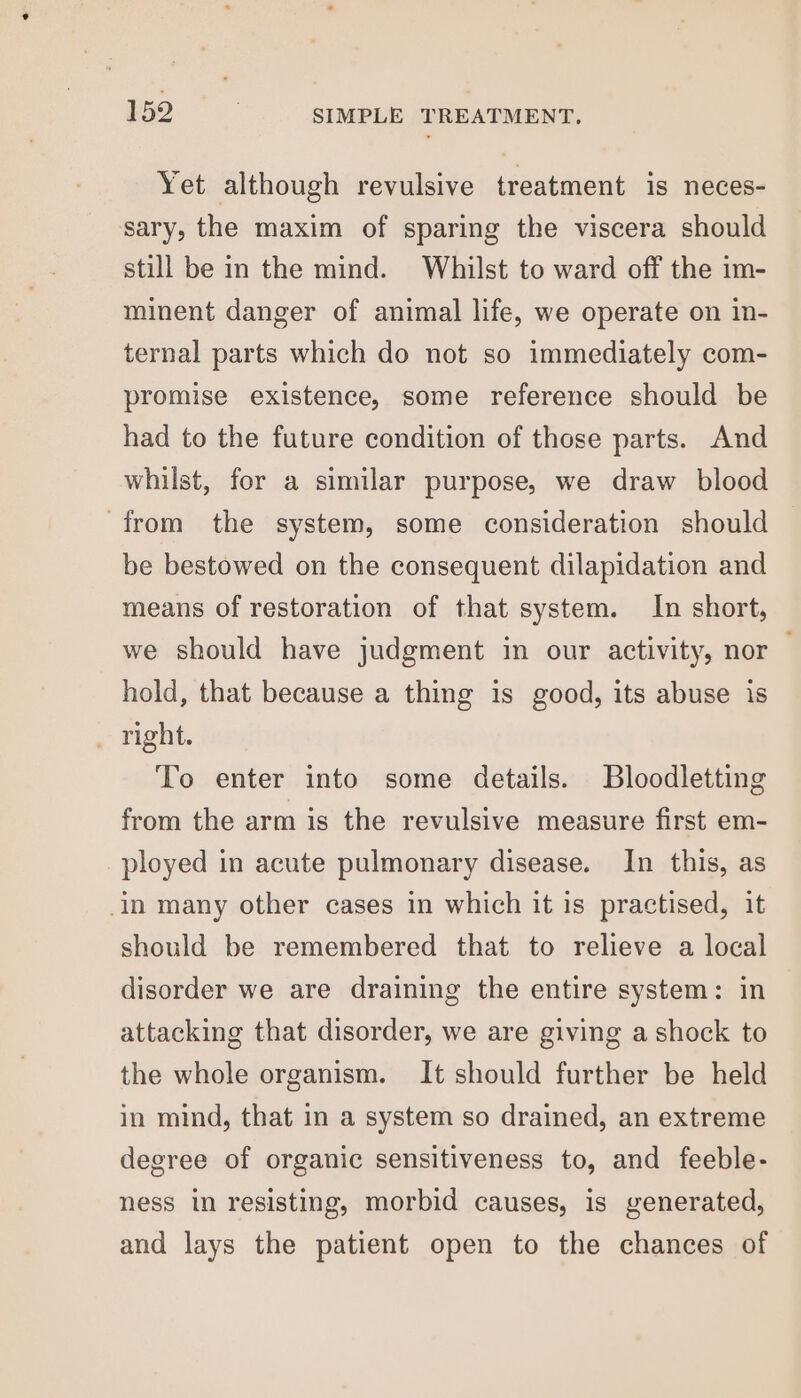 Yet although revulsive treatment is neces- sary, the maxim of sparing the viscera should still be in the mind. Whilst to ward off the im- minent danger of animal life, we operate on in- ternal parts which do not so immediately com- promise existence, some reference should be had to the future condition of those parts. And whilst, for a similar purpose, we draw blood from the system, some consideration should be bestowed on the consequent dilapidation and means of restoration of that system. In short, we should have judgment in our activity, nor | hold, that because a thing is good, its abuse is , right. To enter into some details. Bloodletting from the arm is the revulsive measure first em- ployed in acute pulmonary disease. In this, as in many other cases in which it is practised, it should be remembered that to relieve a local disorder we are draining the entire system: in attacking that disorder, we are giving a shock to the whole organism. It should further be held in mind, that in a system so drained, an extreme degree of organic sensitiveness to, and feeble- ness in resisting, morbid causes, is generated, and lays the patient open to the chances of
