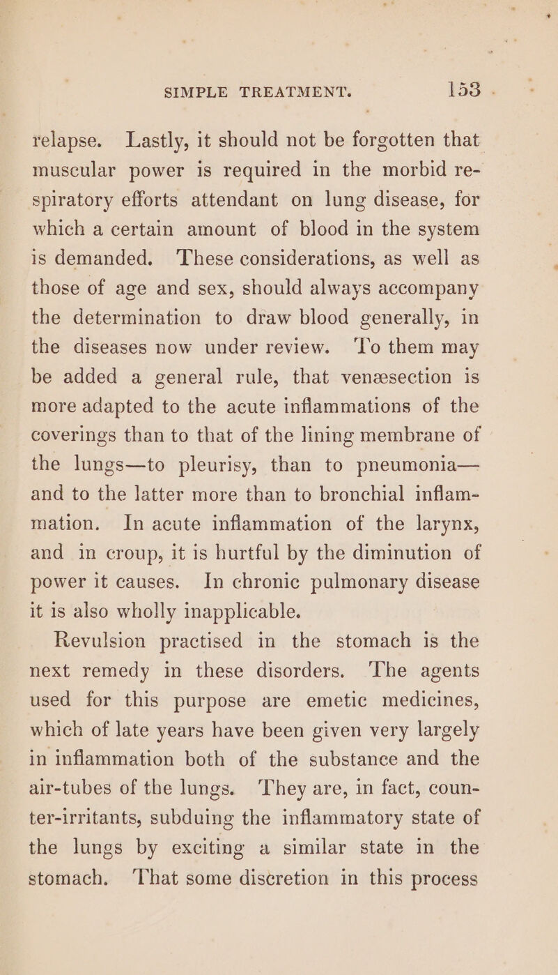 relapse. Lastly, it should not be forgotten that muscular power is required in the morbid re- spiratory efforts attendant on lung disease, for which a certain amount of blood in the system is demanded. ‘These considerations, as well as those of age and sex, should always accompany the determination to draw blood generally, in the diseases now under review. ‘lo them may be added a general rule, that venzesection is more adapted to the acute inflammations of the coverings than to that of the lining membrane of the lungs—to pleurisy, than to pneumonia— and to the latter more than to bronchial inflam- mation. In acute inflammation of the larynx, and in croup, it is hurtfal by the diminution of power it causes. In chronic pulmonary disease it is also wholly inapplicable. Revulsion practised in the stomach is the next remedy in these disorders. ‘The agents used for this purpose are emetic medicines, which of late years have been given very largely in inflammation both of the substance and the air-tubes of the lungs. They are, in fact, coun- ter-irritants, subduing the inflammatory state of the lungs by exciting a similar state in the stomach. ‘That some discretion in this process