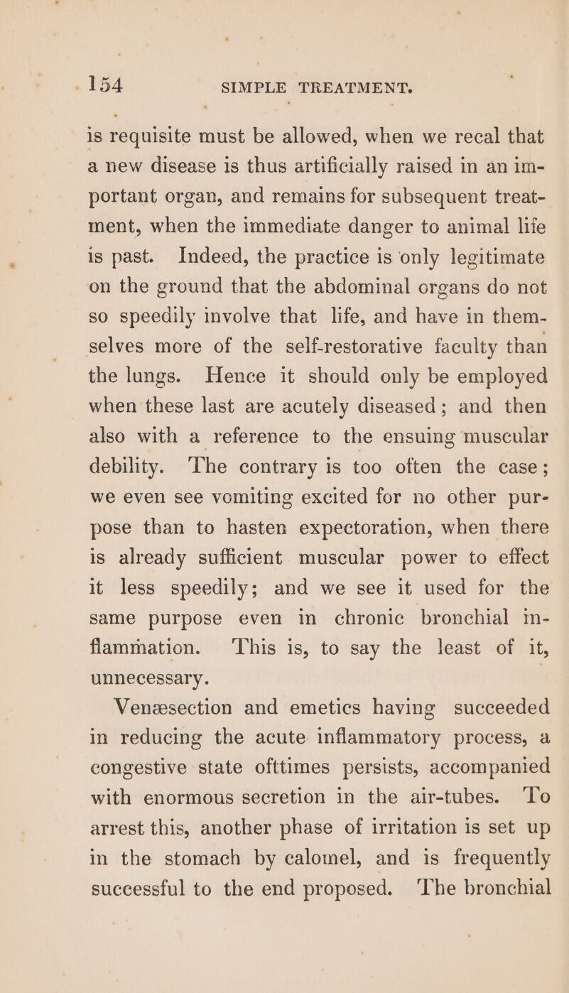 is requisite must be allowed, when we recal that a new disease is thus artificially raised in an im- portant organ, and remains for subsequent treat- ment, when the immediate danger to animal life is past. Indeed, the practice is only legitimate on the ground that the abdominal organs do not so speedily involve that life, and have in them- selves more of the self-restorative faculty than the lungs. Hence it should only be employed when these last are acutely diseased; and then also with a reference to the ensuing muscular debility. The contrary is too often the case; we even see vomiting excited for no other pur- pose than to hasten expectoration, when there is already sufficient muscular power to effect it less speedily; and we see it used for the same purpose even in chronic bronchial m- flammation. This is, to say the least of it, unnecessary. | Venesection and emetics having succeeded in reducing the acute inflammatory process, a congestive state ofttimes persists, accompanied with enormous secretion in the air-tubes. ‘T’o arrest this, another phase of irritation is set up in the stomach by calomel, and is frequently successful to the end proposed. ‘The bronchial