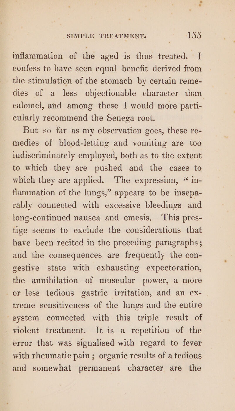 inflammation of the aged is thus treated. I confess to have seen equal benefit derived from the stimulation of the stomach by certain reme- dies of a less objectionable character than calomel, and among these I would more parti- cularly recommend the Senega root. But so far as my observation goes, these re- medies of blood-letting and vomiting are too indiscriminately employed, both as to the extent to which they are pushed and the cases to which they are applied. ‘The expression, “ in- flammation of the lungs,” appears to be insepa- rably connected with excessive bleedings and long-continued nausea and emesis. ‘This pres- tige seems to exclude the considerations that have been recited in the preceding paragraphs ; and the consequences are frequently the con- gestive state with exhausting expectoration, the annihilation of muscular power, a more _or less tedious gastric irritation, and an ex- treme sensitiveness of the lungs and the entire ' system connected with this triple result of violent treatment. It is a repetition of the error that was signalised with regard to fever with rheumatic pain; organic results of a tedious and somewhat permanent character are the