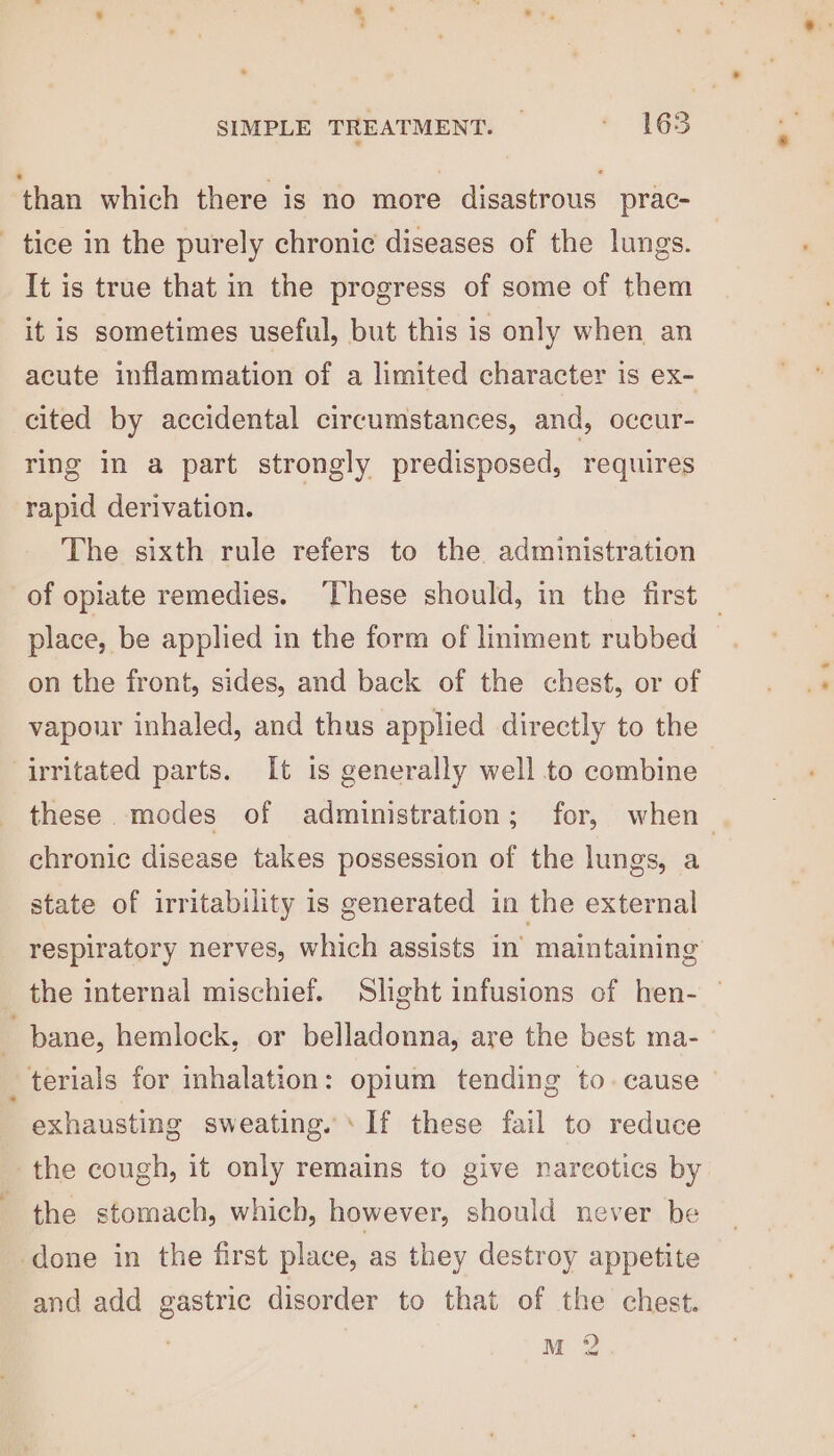 ‘than which there is no more disastrous prac- _ tice in the purely chronic diseases of the lungs. It is true that in the progress of some of them it is sometimes useful, but this is only when an acute inflammation of a limited character is ex- cited by accidental circumstances, and, occur- ring in a part strongly predisposed, requires rapid derivation. The sixth rule refers to the administration of opiate remedies. ‘These should, in the first — place, be applied in the form of liniment rubbed on the front, sides, and back of the chest, or of vapour inhaled, and thus applied directly to the irritated parts. It is generally well to combine these modes of administration; for, when chronic disease takes possession of the lungs, a state of irritability is generated in the external respiratory nerves, which assists in’ maintaining the internal mischief. Slight infusions of hen- — bane, hemlock, or belladonna, are the best ma- terials for inhalation: opium tending to. cause exhausting sweating. ‘If these fail to reduce the cough, it only remains to give narcotics by the stomach, which, however, should never be done in the first place, as they destroy appetite and add gastric disorder to that of the chest. M 2