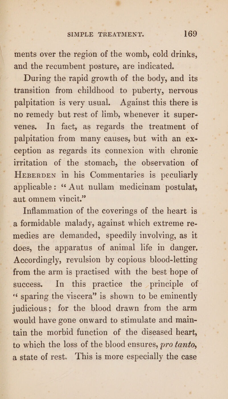 ments over the region of the womb, cold drinks, and the recumbent posture, are indicated. During the rapid growth of the body, and its transition from childhood to puberty, nervous palpitation is very usual. Against this there is no remedy but rest of limb, whenever it super- venes. In fact, as regards the treatment of palpitation from many causes, but with an ex- ception as regards its connexion with chronic irritation of the stomach, the observation of HEBERDEN in his Commentaries is peculiarly applicable: “* Aut nullam medicinam postulat, aut. omnem vincit.” Inflammation of the coverings of the heart is a formidable malady, against which extreme re- medies are demanded, speedily involving, as it does, the apparatus of animal life in danger. Accordingly, revulsion by copious blood-letting - from the arm is practised with the best hope of success. In this practice the principle of ‘‘ sparing the viscera” is shown to be eminently judicious; for the blood drawn from the arm would have gone onward to stimulate and main- tain the morbid function of the diseased heart, to which the loss of the blood ensures, pro tanto, . a state of rest. ‘This is more especially the case