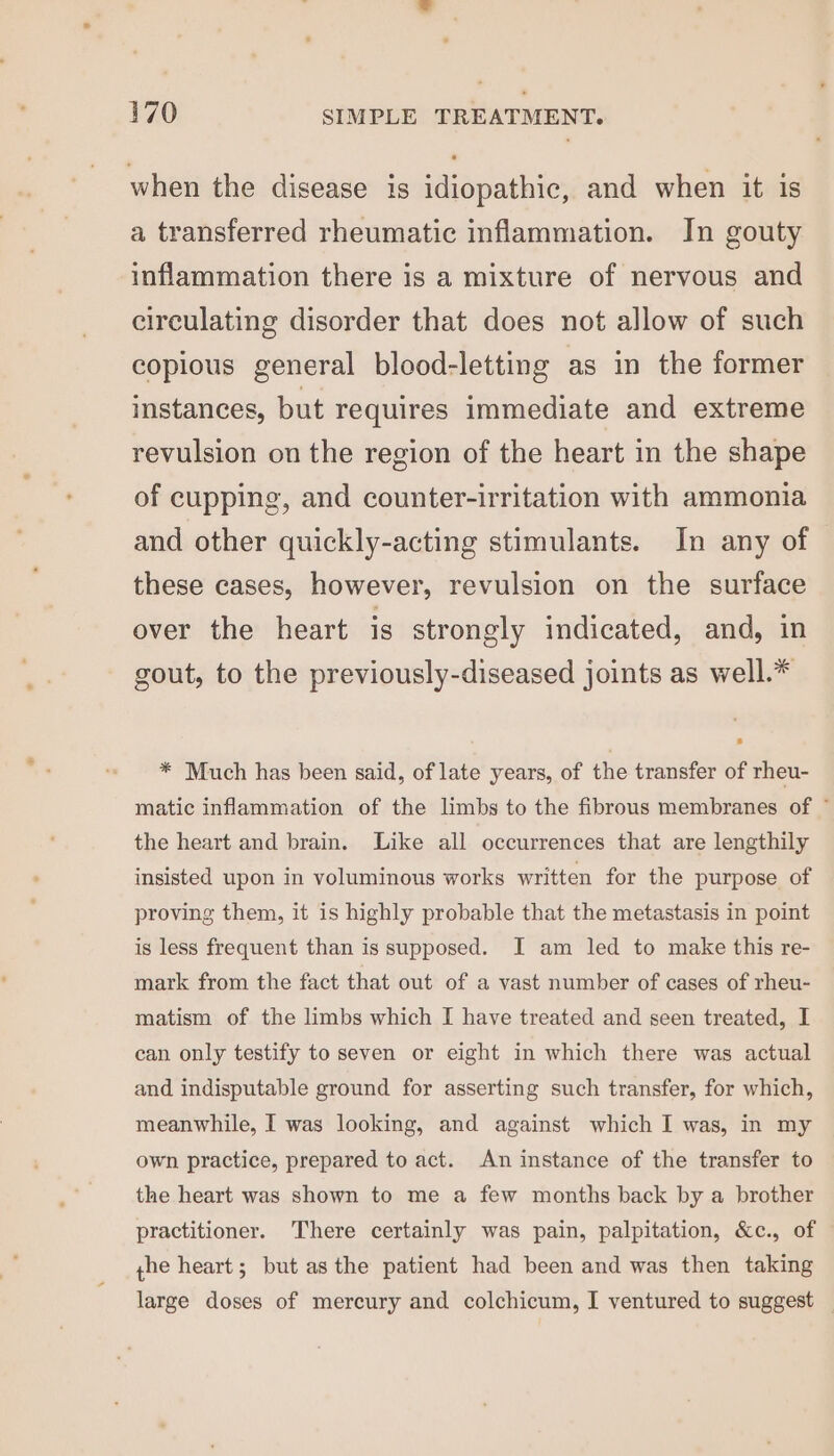 when the disease is idiopathic, and when it is a transferred rheumatic inflammation. In gouty inflammation there is a mixture of nervous and circulating disorder that does not allow of such copious general blood-letting as in the former instances, but requires immediate and extreme revulsion on the region of the heart in the shape of cupping, and counter-irritation with ammonia and other quickly-acting stimulants. In any of these cases, however, revulsion on the surface over the heart is strongly indicated, and, in gout, to the previously-diseased joints as well.* * Much has been said, of late years, of the transfer of rheu- matic inflammation of the limbs to the fibrous membranes of © the heart and brain. Like all occurrences that are lengthily insisted upon in voluminous works written for the purpose of proving them, it is highly probable that the metastasis in point is less frequent than is supposed. I am led to make this re- mark from the fact that out of a vast number of cases of rheu- matism of the limbs which I have treated and seen treated, I can only testify to seven or eight in which there was actual and indisputable ground for asserting such transfer, for which, meanwhile, I was looking, and against which I was, in my own practice, prepared to act. An instance of the transfer to the heart was shown to me a few months back by a brother practitioner. There certainly was pain, palpitation, &amp;c., of yhe heart; but asthe patient had been and was then taking large doses of mercury and colchicum, I ventured to suggest —