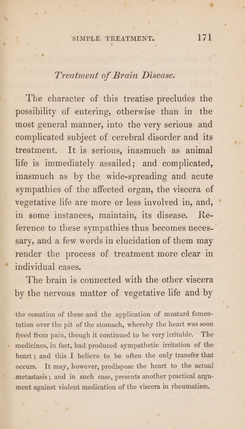 Treatment of Brain Disease. The character of this treatise precludes the possibility of entering, otherwise than in the most general manner, into the very serious and complicated subject of cerebral disorder and its treatment. It is serious, inasmuch as animal life is immediately assailed; and complicated, inasmuch as by the wide-spreading and acute sympathies of the affected organ, the viscera of _ vegetative life are more or less involved in, and, in some instances, maintain, its disease. Re- ference to these sympathies thus becomes neces- sary, and a few words in elucidation of them may render the process of treatment more clear in individual cases. The brain is connected with the other viscera by the nervous matter of vegetative life and by the cessation of these and the application of mustard fomen- tation over the pit of the stomach, whereby the heart was soon freed from pain, though it continued to be very irritable. The . medicines, in fact, had produced sympathetic irritation of the heart; and this I believe to be often the only transfer that occurs. It may, however, predispose the heart to the actual metastasis; and in such case, presents another practical argu- ment against violent medication of the viscera in rheumatism.