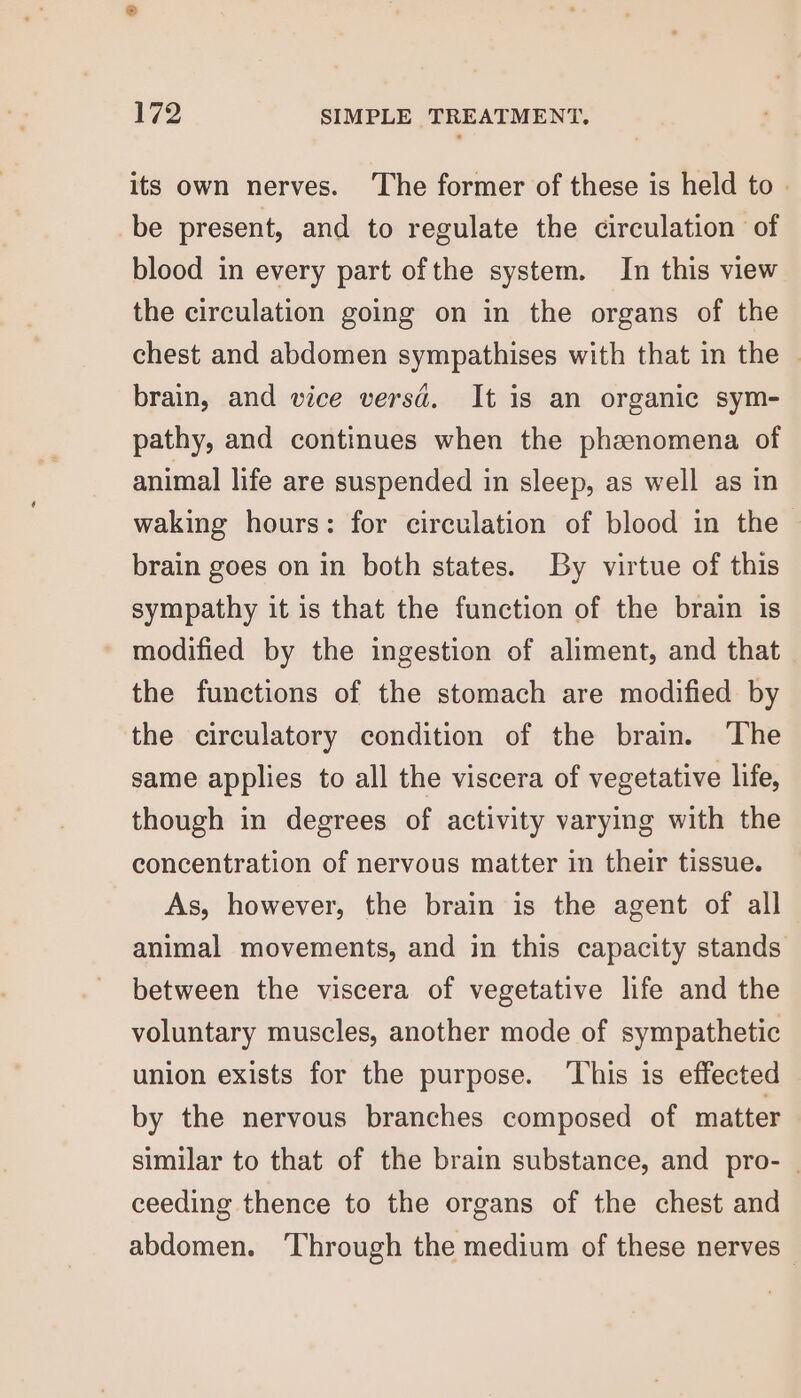 its own nerves. ‘The former of these is held to be present, and to regulate the circulation of blood in every part ofthe system. In this view the circulation going on in the organs of the chest and abdomen sympathises with that in the © brain, and vice versd. It is an organic sym- pathy, and continues when the phenomena of animal life are suspended in sleep, as well as in waking hours: for circulation of blood in the brain goes on in both states. By virtue of this sympathy it is that the function of the brain is modified by the ingestion of aliment, and that the functions of the stomach are modified by the circulatory condition of the brain. The same applies to all the viscera of vegetative life, though in degrees of activity varying with the concentration of nervous matter in their tissue. As, however, the brain is the agent of all animal movements, and in this capacity stands between the viscera of vegetative life and the voluntary muscles, another mode of sympathetic union exists for the purpose. ‘This is effected by the nervous branches composed of matter similar to that of the brain substance, and pro- ceeding thence to the organs of the chest and abdomen. ‘Through the medium of these nerves -