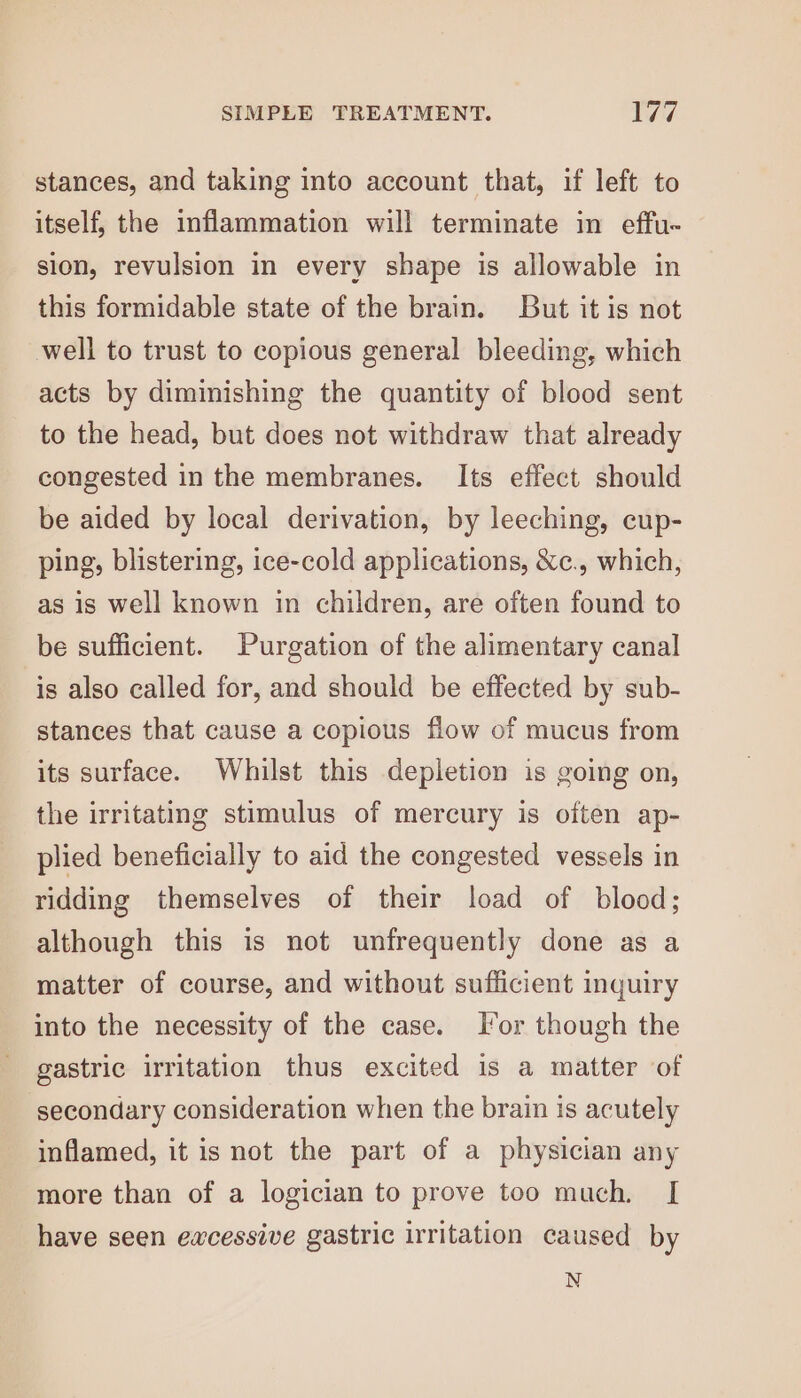 stances, and taking into account that, if left to itself, the inflammation will terminate in effu- sion, revulsion in every shape is allowable in this formidable state of the brain. But it is not well to trust to copious general bleeding, which acts by diminishing the quantity of blood sent to the head, but does not withdraw that already congested in the membranes. Its effect should be aided by local derivation, by leeching, cup- ping, blistering, ice-cold applications, &amp;c., which, as is well known in children, are often found to be sufficient. Purgation of the alimentary canal is also called for, and should be effected by sub- stances that cause a copious flow of mucus from its surface. Whilst this depletion is going on, the irritating stimulus of mercury is often ap- plied beneficially to aid the congested vessels in ridding themselves of their load of blood; although this is not unfrequently done as a matter of course, and without sufficient inquiry into the necessity of the case. For though the gastric irritation thus excited is a matter of secondary consideration when the brain is acutely inflamed, it is not the part of a physician any more than of a logician to prove too much. [ have seen ewcessive gastric irritation caused by N