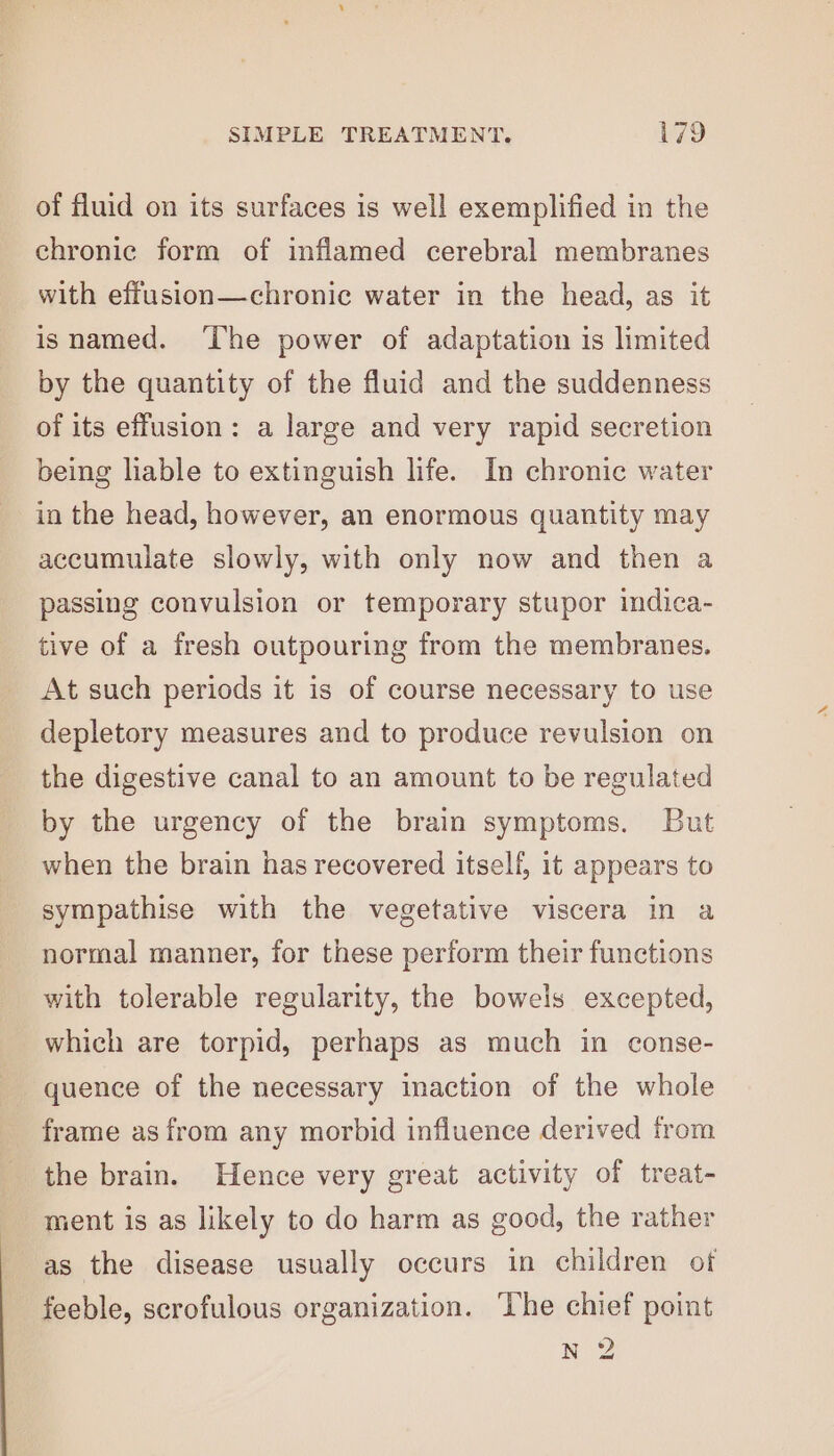 of fluid on its surfaces is well exemplified in the chronic form of inflamed cerebral membranes with effusion—chronic water in the head, as it isnamed. ‘The power of adaptation is limited by the quantity of the fluid and the suddenness of its effusion: a large and very rapid secretion being liable to extinguish life. In chronic water in the head, however, an enormous quantity may accumulate slowly, with only now and then a passing convulsion or temporary stupor indica- tive of a fresh outpouring from the membranes. At such periods it is of course necessary to use depletory measures and to produce revulsion on the digestive canal to an amount to be regulated by the urgency of the brain symptoms. But when the brain has recovered itself, it appears to sympathise with the vegetative viscera in a normal manner, for these perform their functions with tolerable regularity, the bowels excepted, which are torpid, perhaps as much in conse- quence of the necessary inaction of the whole frame as from any morbid influence derived from the brain. Hence very great activity of treat- ment is as likely to do harm as good, the rather as the disease usually occurs in children of feeble, scrofulous organization. ‘The chief point N 2