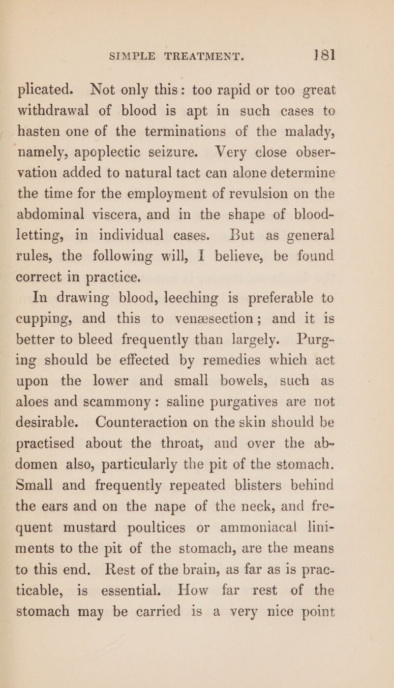 plicated. Not only this: too rapid or too great withdrawal of blood is apt in such cases to hasten one of the terminations of the malady, namely, apoplectic seizure. Very close obser- vation added to natural tact can alone determine the time for the employment of revulsion on the abdominal viscera, and in the shape of blood- letting, in individual cases. But as general rules, the following will, I believe, be found correct in practice. In drawing blood, leeching is preferable to cupping, and this to vensesection; and it is better to bleed frequently than largely. Purg- ing should be effected by remedies which act upon the lower and small bowels, such as aloes and scammony: saline purgatives are not desirable. Counteraction on the skin should be practised about the throat, and over the ab- domen also, particularly the pit of the stomach. Small and frequently repeated blisters behind the ears and on the nape of the neck, and fre- quent mustard poultices or ammoniacal lini- ments to the pit of the stomach, are the means to this end. Rest of the brain, as far as 1s prac- ticable, is essential How far rest of the stomach may be carried is a very nice point