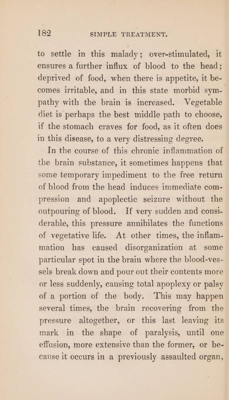 to settle in this malady; over-stimulated, it ensures a further influx of blood to the head; deprived of food, when there is appetite, it be- comes irritable, and in this state morbid sym- pathy with the brain is increased. Vegetable diet is perhaps the best middle path to choose, if the stomach craves for food, as it often does in this disease, to a very distressing degree. In the course of this chronic inflammation of the brain substance, it sometimes happens that some temporary impediment to the free return of blood from the head induces immediate com- pression and apoplectic seizure without the outpouring of blood. If very sudden and consi- derable, this pressure annihilates the functions of vegetative life. At other times, the inflam- mation has caused disorganization at some particular spot in the brain where the blood-ves- sels break down and pour out their contents more or less suddenly, causing total apoplexy or palsy of a portion of the body. This may happen several times, the brain recovering from the pressure altogether, or this last leaving its mark in the shape of paralysis, until one effusion, more extensive than the former, or be- cause it occurs in a previously assaulted organ,