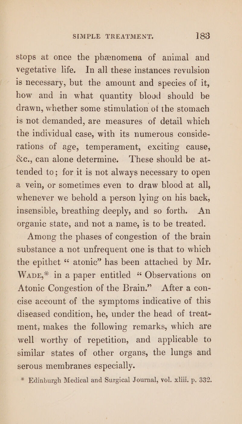 stops at once the phanomena of animal and vegetative life. In all these instances revulsion is necessary, but the amount and species of it, how and in what quantity blood should be drawn, whether some stimulation of the stomach is not demanded, are measures of detail which the individual case, with its numerous conside- rations of age, temperament, exciting cause, &amp;c., can alone determine. These should be at- tended to; for it is not always necessary to open a veln, or sometimes even to draw blood at all, whenever we behold a person lying on his back, insensible, breathing deeply, and so forth. An organic state, and not a name, is to be treated. Among the phases of congestion of the brain substance a not unfrequent one is that to which the epithet “ atonic” has been attached by Mr. Wapbe,* in a paper entitled “ Observations on Atonic Congestion of the Brain.” After a con- cise account of the symptoms indicative of this diseased condition, he, under the head of treat- ment, makes the following remarks, which are well worthy of repetition, and applicable to similar states of other organs, the lungs and serous membranes especially. * Edinburgh Medical and Surgical Journal, vol. xliu, p. 332.