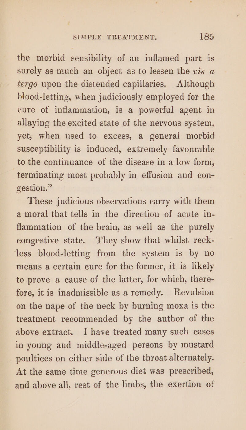 the morbid sensibility of an inflamed part is surely as much an object as to lessen the vis a fergo upon the distended capillaries. Although blood-letting, when judiciously employed for the cure of inflammation, is a powerful agent in allaying the excited state of the nervous system, yet, when used to excess, a general morbid susceptibility is induced, extremely favourable to the continuance of the disease in a low form, terminating most probably in effusion and con- gestion.” These judicious observations carry with them a moral that tells in the direction of acute in- flammation of the brain, as well as the purely congestive state. They show that whilst reck- less blood-letting from the system is by no means a certain cure for the former, it is likely to prove a cause of the latter, for which, there- fore, it is inadmissible as a remedy. Revulsion on the nape of the neck by burning moxa is the treatment recommended by the author of the above extract. I have treated many such cases in young and middle-aged persons by mustard poultices on either side of the throat alternately. At the same time generous diet was prescribed, and above all, rest of the limbs, the exertion of