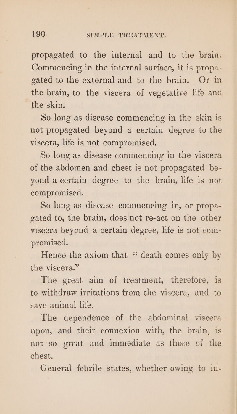 propagated to the internal and to the brain. Commencing in the internal surface, it 1s propa- gated to the external and to the brain. Or in the brain, to the viscera of vegetative life and the skin. So long as disease commencing in the skin is not propagated beyond a certain degree to the viscera, life is not compromised. So long as disease commencing in the viscera of the abdomen and chest is not propagated be- yond a certain degree to the brain, life is not compromised. So long as disease commencing in, or propa- gated to, the brain, does not re-act on the other viscera beyond a certain degree, life is not com- promised. | Hence the axiom that ‘ death comes only by the viscera.” The great aim of treatment, therefore, is to withdraw irritations from the viscera, and to save animal life. The dependence of the abdominal viscera upon, and their connexion with, the brain, is not so great and immediate as those of the chest. General febrile states, whether owing to in-