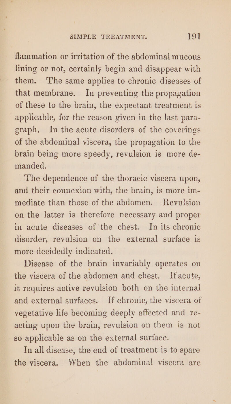 flammation or irritation of the abdominal mucous lining or not, certainly begin and disappear with them. ‘The same applies to chronic diseases of that membrane. In preventing the propagation of these to the brain, the expectant treatment is applicable, for the reason given in the last para- graph. In the acute disorders of the coverings of the abdominal viscera, the propagation to the brain being more speedy, revulsion is more de- manded. The dependence of the thoracic viscera upon, and their connexion with, the brain, is more im- mediate than those of the abdomen. Revulsion on the latter is therefore necessary and proper in acute diseases of the chest. In its chronic disorder, revulsion on the external surface is more decidedly indicated. Disease of the brain invariably operates on the viscera of the abdomen and chest. If acute, it requires active revulsion both on the internal and external surfaces. If chronic, the viscera oi vegetative life becoming deeply affected and re- acting upon the brain, revulsion on them is not so applicable as on the external surface. In all disease, the end of treatment is to spare the viscera. When the abdominal viscera are