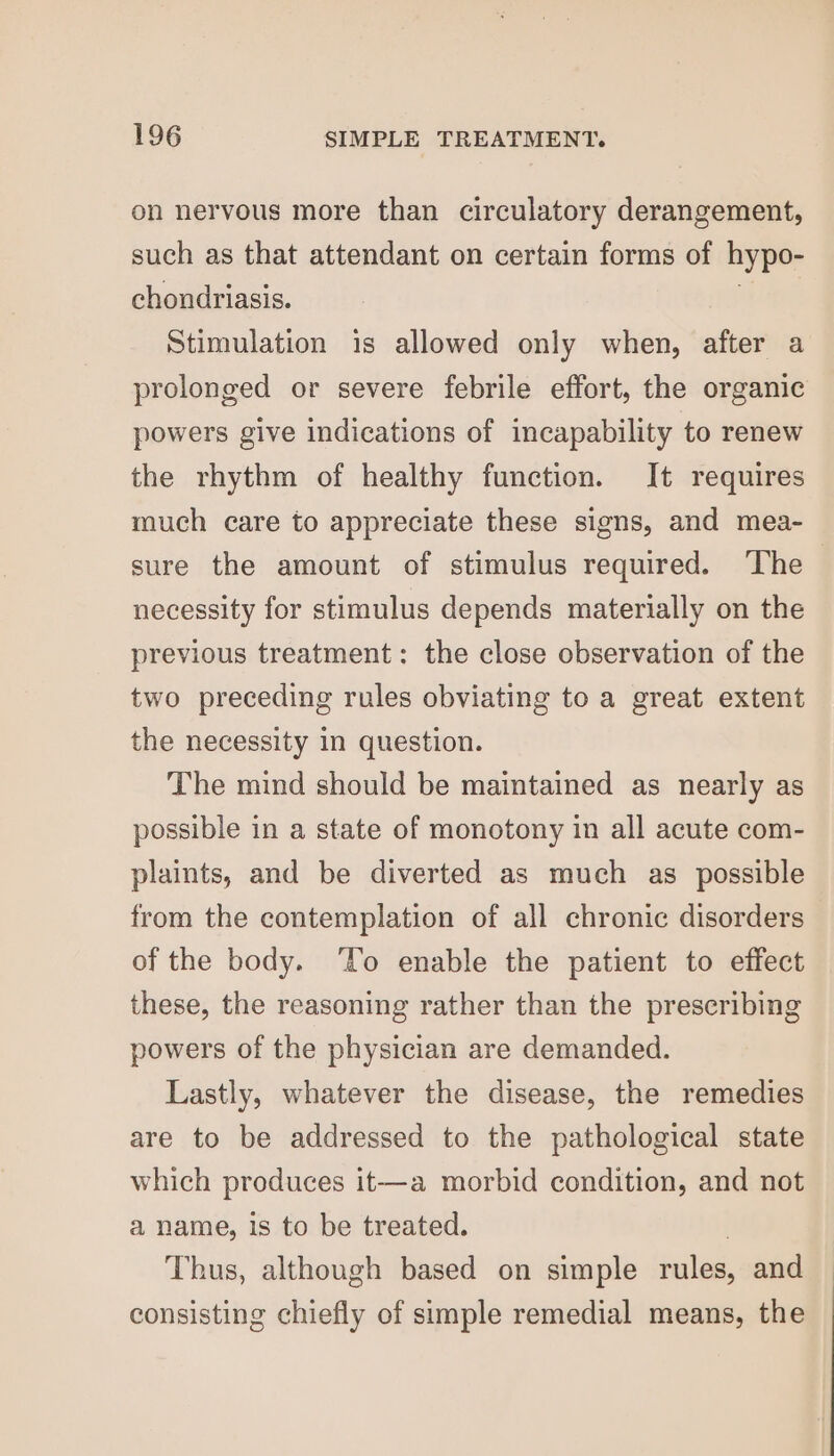 on nervous more than circulatory derangement, such as that attendant on certain forms of hypo- chondriasis. Stimulation is allowed only when, after a prolonged or severe febrile effort, the organic powers give indications of incapability to renew the rhythm of healthy function. It requires much care to appreciate these signs, and mea- sure the amount of stimulus required. The &gt; necessity for stimulus depends materially on the previous treatment: the close observation of the two preceding rules obviating to a great extent the necessity in question. The mind should be maintained as nearly as possible in a state of monotony in all acute com- plaints, and be diverted as much as possible from the contemplation of all chronic disorders of the body. ‘To enable the patient to effect these, the reasoning rather than the prescribing powers of the physician are demanded. Lastly, whatever the disease, the remedies are to be addressed to the pathological state which produces it—a morbid condition, and not a name, is to be treated. Thus, although based on simple rules, and consisting chiefly of simple remedial means, the
