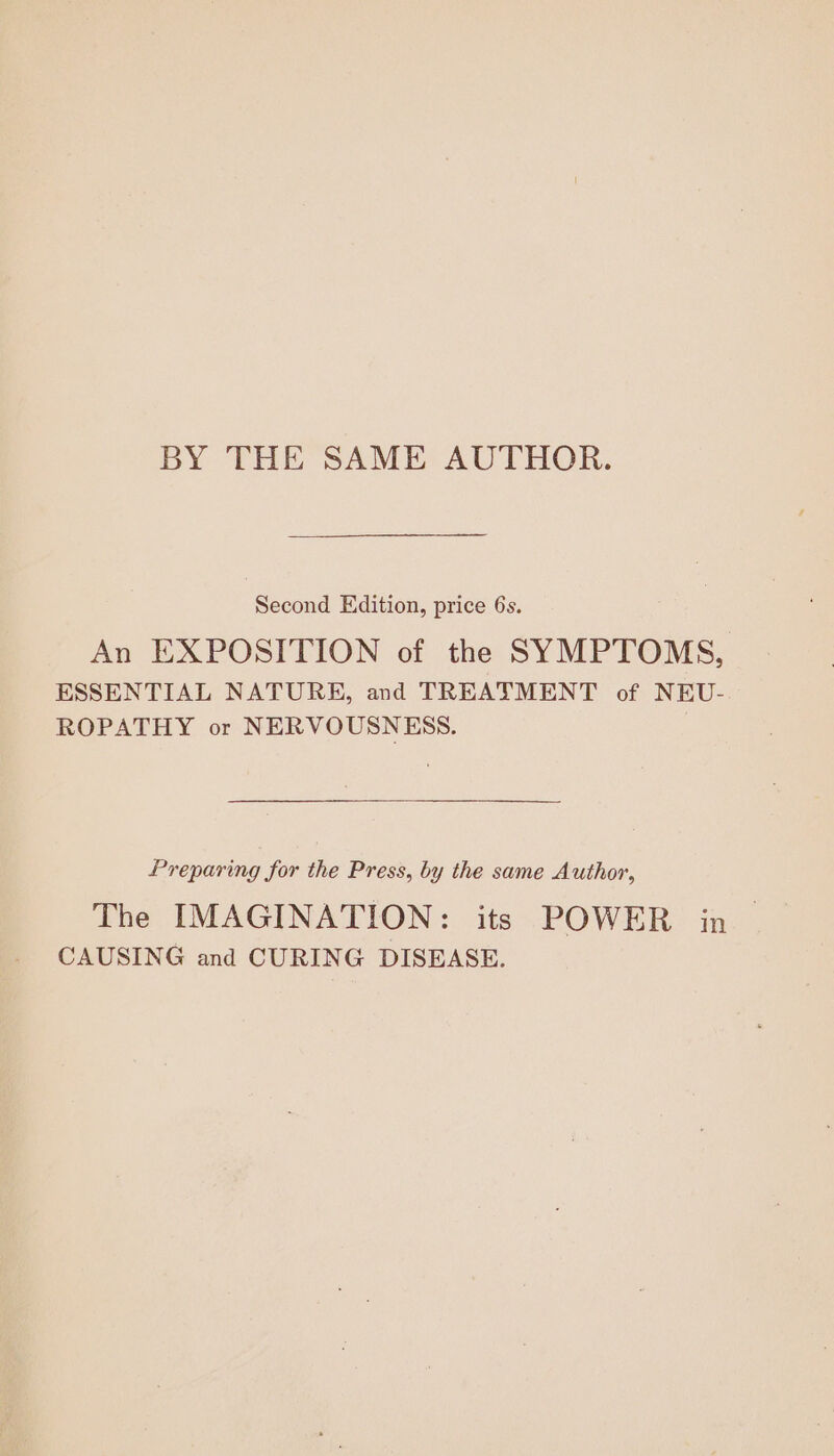 BY THE SAME AUTHOR. Second Edition, price 6s. An EXPOSITION of the SYMPTOMS, ESSENTIAL NATURE, and TREATMENT of NEU-. ROPATHY or NERVOUSNESS. Preparing for the Press, by the same Author, The IMAGINATION: its POWER in &gt; CAUSING and CURING DISEASE.
