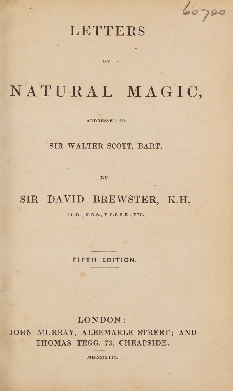 NATURAL MAGIC, ‘SIR WALTER SCOTT, BART. BY SIR DAVID BREWSTER, K.H. LL.D., F.R.§., V.P.R.S.E , ETC. FIFTH EDITION. LONDON: JOHN MURRAY, ALBEMARLE STREET; AND THOMAS TEGG, 73, CHEAPSIDE. MDCCCXLII.