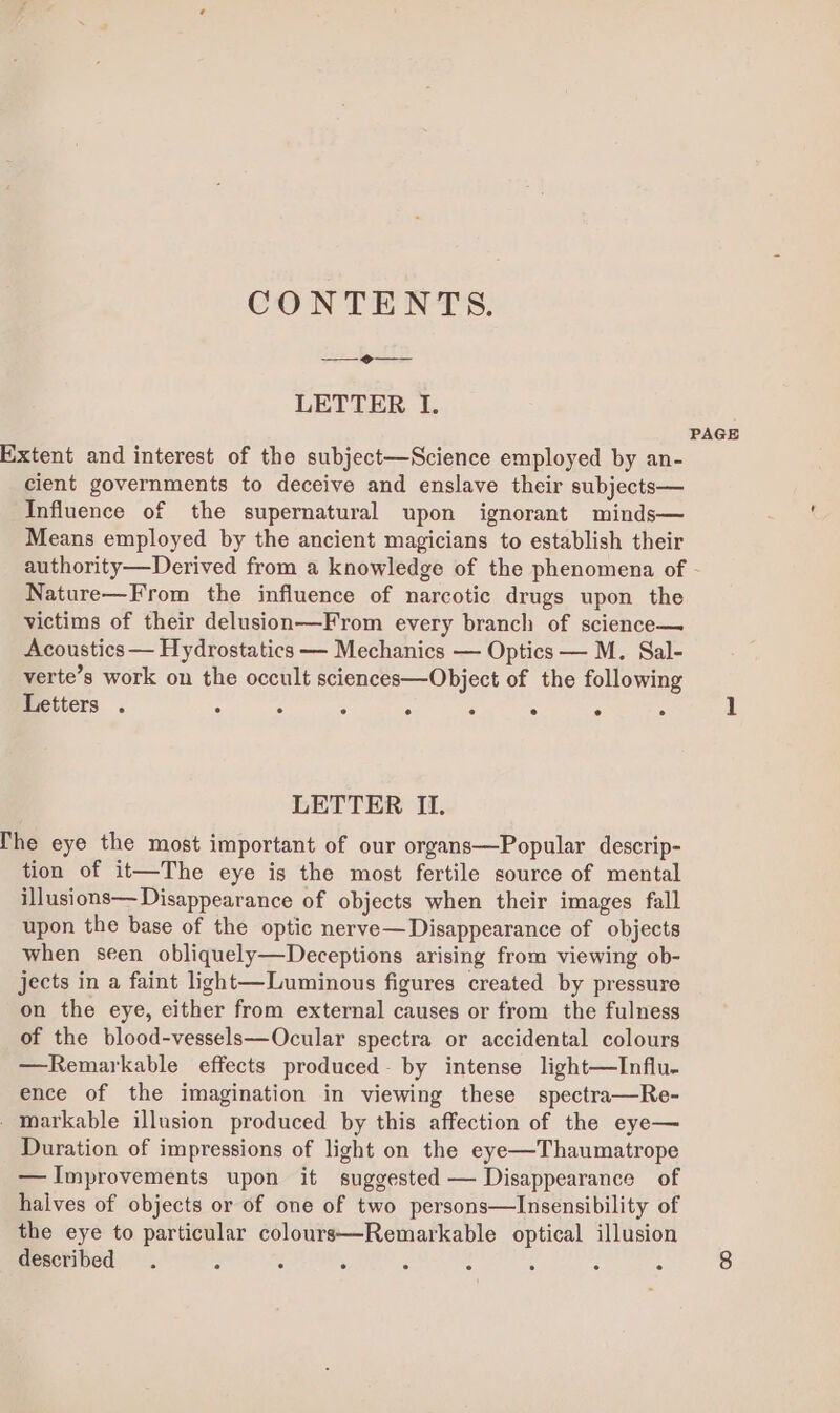 CONTENTS. LETTER I. PAGE Extent and interest of the subject—Science employed by an- cient governments to deceive and enslave their subjects— Influence of the supernatural upon ignorant minds— Means employed by the ancient magicians to establish their authority—Derived from a knowledge of the phenomena of Nature—From the influence of narcotic drugs upon the victims of their delusion—From every branch of science— Acoustics — Hydrostatics — Mechanics — Optics — M. Sal- verte’s work on the occult sciences—Object of the following Letters . ° : : . . : ° . 1 LETTER II. he eye the most important of our organs—Popular descrip- tion of it—The eye is the most fertile source of mental illusions— Disappearance of objects when their images fall upon the base of the optic nerve—Disappearance of objects when seen obliquely—Deceptions arising from viewing ob- jects in a faint light—Luminous figures created by pressure on the eye, either from external causes or from the fulness of the blood-vessels—Ocular spectra or accidental colours —Remarkable effects produced- by intense light—TInflu- ence of the imagination in viewing these spectra—Re- _markable illusion produced by this affection of the eye— Duration of impressions of light on the eye—Thaumatrope — Improvements upon it suggested — Disappearance of halves of objects or of one of two persons—Insensibility of the eye to particular colours—Remarkable optical illusion