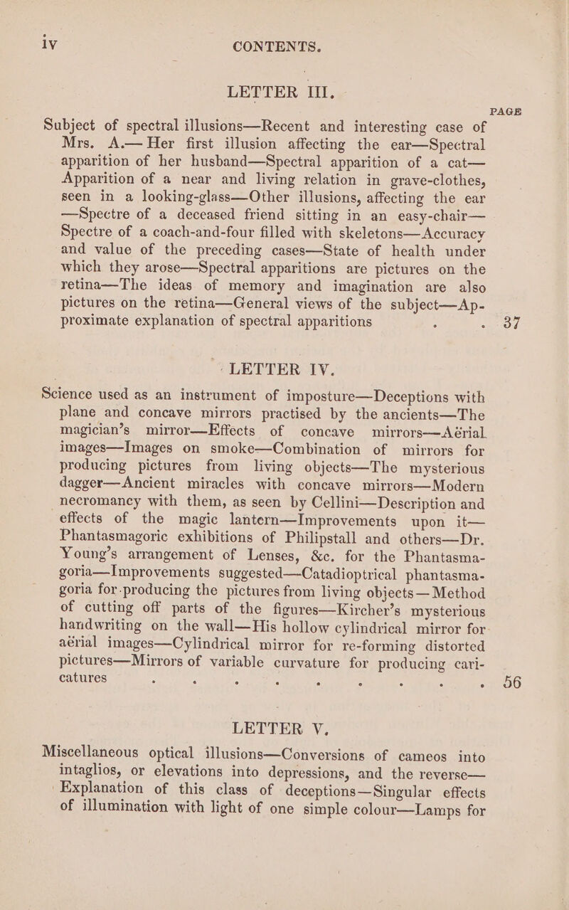 LETTER III. PAGE Subject of spectral illusions—Recent and interesting case of Mrs. A.— Her first illusion affecting the ear—Spectral apparition of her husband—Spectral apparition of a cat— Apparition of a near and living relation in grave-clothes, seen in a looking-glass—Other illusions, affecting the ear —Spectre of a deceased friend sitting in an easy-chair— Spectre of a coach-and-four filled with skeletons— Accuracy and value of the preceding cases—State of health under which they arose—Spectral apparitions are pictures on the retina—The ideas of memory and imagination are also pictures on the retina—General views of the subject—Ap- proximate explanation of spectral apparitions : oar ead ', LETTER IV. Science used as an instrument of imposture—Deceptions with plane and concave mirrors practised by the ancients—The magician’s mirror—Effects of concave mirrors—<Aérial. images—Images on smoke—Combination of mirrors for producing pictures from living objects—The mysterious dagger—Ancient miracles with concave mirrors—Modern -hecromancy with them, as seen by Cellini—Description and effects of the magic lantern—Improvements upon it— Phantasmagoric exhibitions of Philipstall and others—Dr. Young’s arrangement of Lenses, &amp;c. for the Phantasma- goria—Improvements suggested—Catadioptrical phantasma- goria for.producing the pictures from living objects — Method of cutting off parts of the figures—Kircher’s mysterious handwriting on the wall—His hollow cylindrical mirror for. aérial images—Cylindrical mirror for re-forming distorted pictures—Mirrors of variable curvature for producing cari- catures : j : ‘ ; 5 6 - 56 LETTER V., Miscellaneous optical illusions—Conversions of cameos into intaglios, or elevations into depressions, and the reverse— Explanation of this class of deceptions—Singular effects of illumination with light of one simple colour—Lamps for