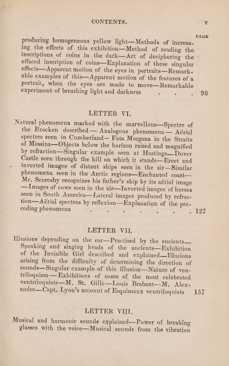 PAGE _ producing homogeneous yellow light—Methods of increas- ing the effects of this exhibition—Method of reading the inscriptions of coins in the dark—Art of deciphering the ~ effaced inscription of coins—Explanation of these singular effects—Apparent motion of the eyes in portraits—Remark- able examples of this—Apparent motion of the features of a portrait, when the eyes are made to moye—Remarkable experiment of breathing light and darkness : : 2 OS LETTER VI. Natural phenomena marked with the marvellous—Spectre of the Brocken described — Analogous phenomena — Aérial spectres seen in Cumberland— Fata Morgana in the Straits of Messina—Objects below the horizon raised and magnified by refraction—Singular example seen at Hastings— Dover Castle seen through the hill on which it stands—Erect and inverted images of distant ships seen in the air—Similar phenomena seen in the Arctic regions—Enchanted coast— Mr. Scoresby recognizes his father’s ship by its aérial image — Images of cows seen in the air—Inverted images of horses seen in South America—Lateral images produced by refrac- tion—Aérial spectres by reflexion—Explanation of the pre- ceding phenomena é : 3 : : . . 127 LETTER VII. Illusions depending on the ear—Practised by the ancients— Speaking and singing heads of the ancients—Exhibition of the Invisible Girl described and explained—Tllusions arising from the difficulty of determining the direction of sounds—Singular example of this illusion—Nature of ven- triloquism — Exhibitions of some of the most celebrated ventriloquists—M. St. Gille—Louis Brabant—M. Alex- andre—Capt. Lyon’s account of Esquimaux ventriloquists 157 LETTER. VIII. Musical and harmonic sounds explained—Power of breaking glasses with the voice—Musical sounds from the vibration