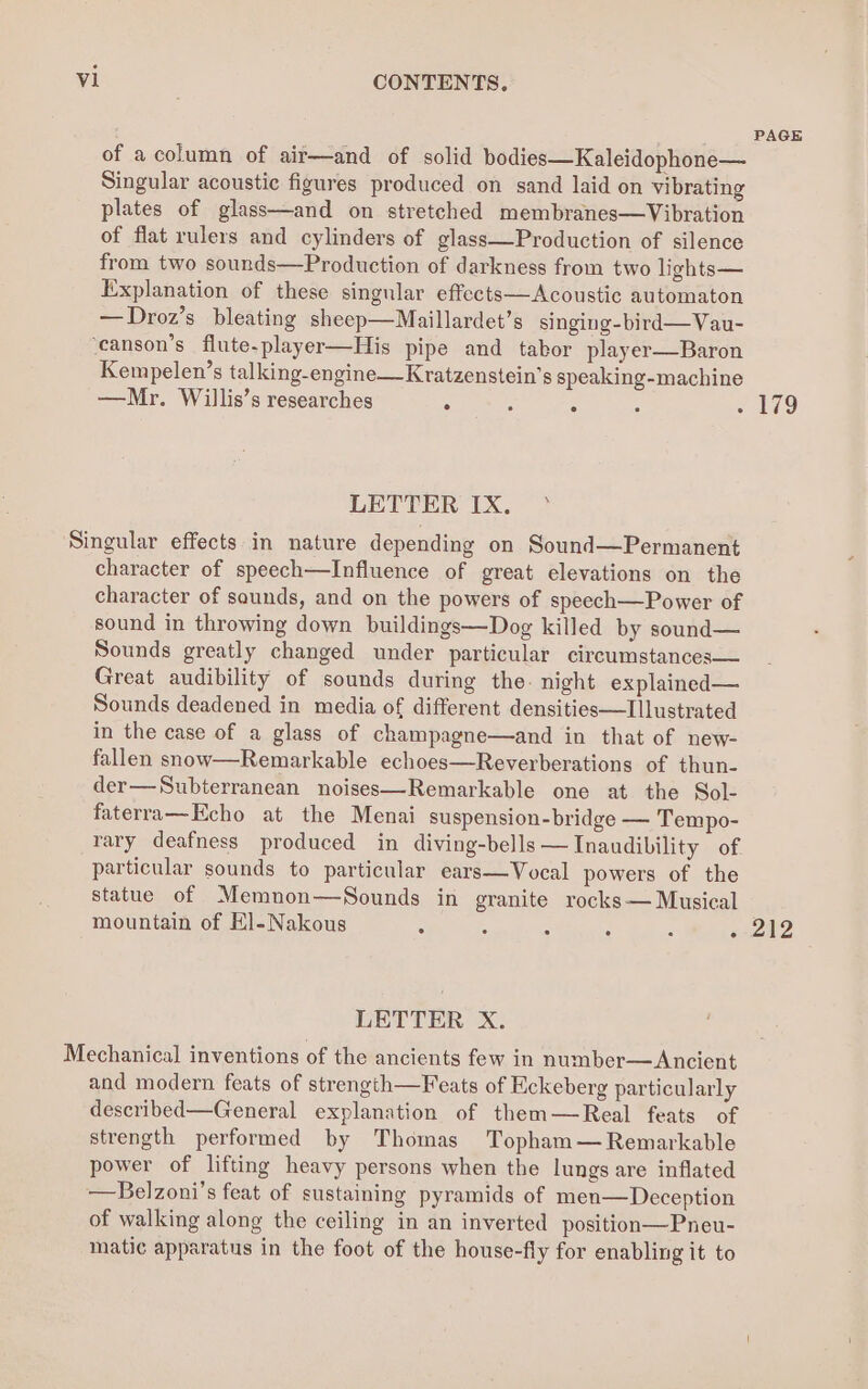 PAGE of a column of air—and of solid bodies—Kaleidophone— Singular acoustic figures produced on sand laid on vibrating plates of glass—and on stretched membranes—Vibration of flat rulers and cylinders of glass—Production of silence from two sounds—Production of darkness from two lights— Explanation of these singular effects—Acoustic automaton —Droz’s bleating sheep—Maillardet’s singing-bird— Vau- ‘canson’s flute-player—His pipe and tabor player—Baron Kempelen’s talking-engine—Kratzenstein’s speaking-machine —Mr. Willis’s researches . 5 : : = 179 LETTER IX, ° Singular effects in nature depending on Sound—Permanent character of speech—Influence of great elevations on the character of saunds, and on the powers of speech—Power of sound in throwing down buildings—Dog killed by sound— Sounds greatly changed under particular circumstances— Great audibility of sounds during the. night explained— Sounds deadened in media of different densities—Illustrated in the case of a glass of champagne—and in that of new- fallen snow—Remarkable echoes—Reverberations of thun- der—Subterranean noises—Remarkable one at the Sol- faterra—Echo at the Menai suspension-bridge — Tempo- rary deafness produced in diving-bells —Inaudibility of particular sounds to particular ears—Vocal powers of the statue of Memnon—Sounds in granite rocks— Musical mountain of El-Nakous : : : : 5 «-212 LETTER X. Mechanical inventions of the ancients few in number—Ancient and modern feats of strength—Feats of Eckeberg particularly described—General explanation of them—Real feats of strength performed by Thomas Topham— Remarkable power of lifting heavy persons when the lungs are inflated —Belzoni’s feat of sustaining pyramids of men— Deception of walking along the ceiling in an inverted position—Pneu- matic apparatus in the foot of the house-fly for enabling it to
