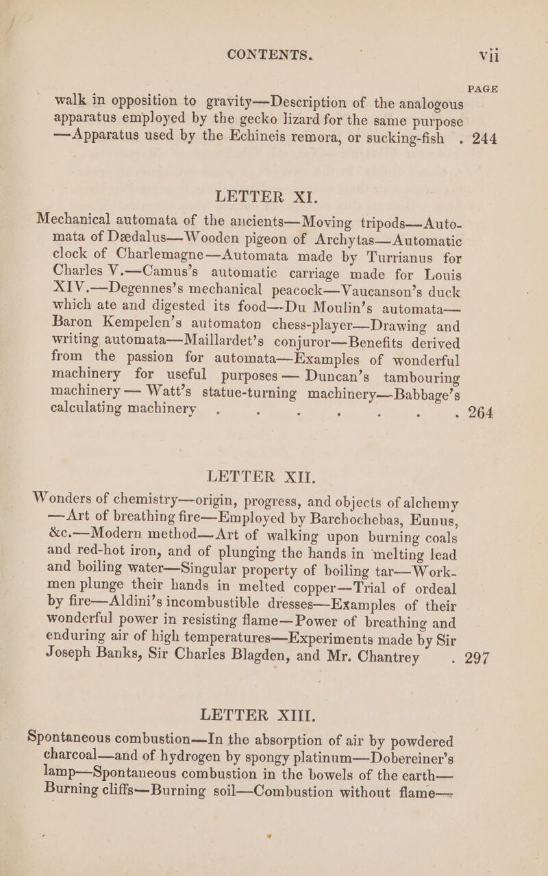 PAGE walk in opposition to gravity—Description of the analogous apparatus employed by the gecko lizard for the same purpose — Apparatus used by the Echineis remora, or sucking-fish . 244 LETTER XI. Mechanical automata of the ancients— Moving tripods— Auto- mata of Deedalus— Wooden pigeon of Archytas— Automatic clock of Charlemagne—Automata made by Turrianus for Charles V.—Camus’s automatic carriage made for Louis XIV.—Degennes’s mechanical peacock—Vaucanson’s duck which ate and digested its food—-Du Moulin’s automata— Baron Kempelen’s automaton chess-player—Drawing and writing automata—Maillardet’s conjuror—Benefits derived from the passion for automata—Examples of wonderful machinery for useful purposes — Duncan’s tambouring machinery — Watt’s statue-turning machinery—Babbage’s calculating machinery . ‘ ; ; : : . 264 LETTER XII. Wonders of chemistry—origin, progress, and objects of alchemy —Art of breathing fire—Employed by Barchochebas, Eunus, &amp;c.—Modern method—Art of walking upon burning coals and red-hot iron, and of plunging the hands in melting lead and boiling water—Singular property of boiling tar—W ork- men plunge their hands in melted copper—Trial of ordeal by fire—Aldini’s incombustible dresses—Examples of their wonderful power in resisting flame— Power of breathing and enduring air of high temperatures—Experiments made by Sir Joseph Banks, Sir Charles Blagden, and Mr. Chantrey - 297. LETTER XIII. Spontaneous combustion—In the absorption of air by powdered charcoal—and of hydrogen by spongy platinum—Dobereiner’s lamp—Spontaneous combustion in the bowels of the earth— Burning cliffs—Burning soil—Combustion without flame—