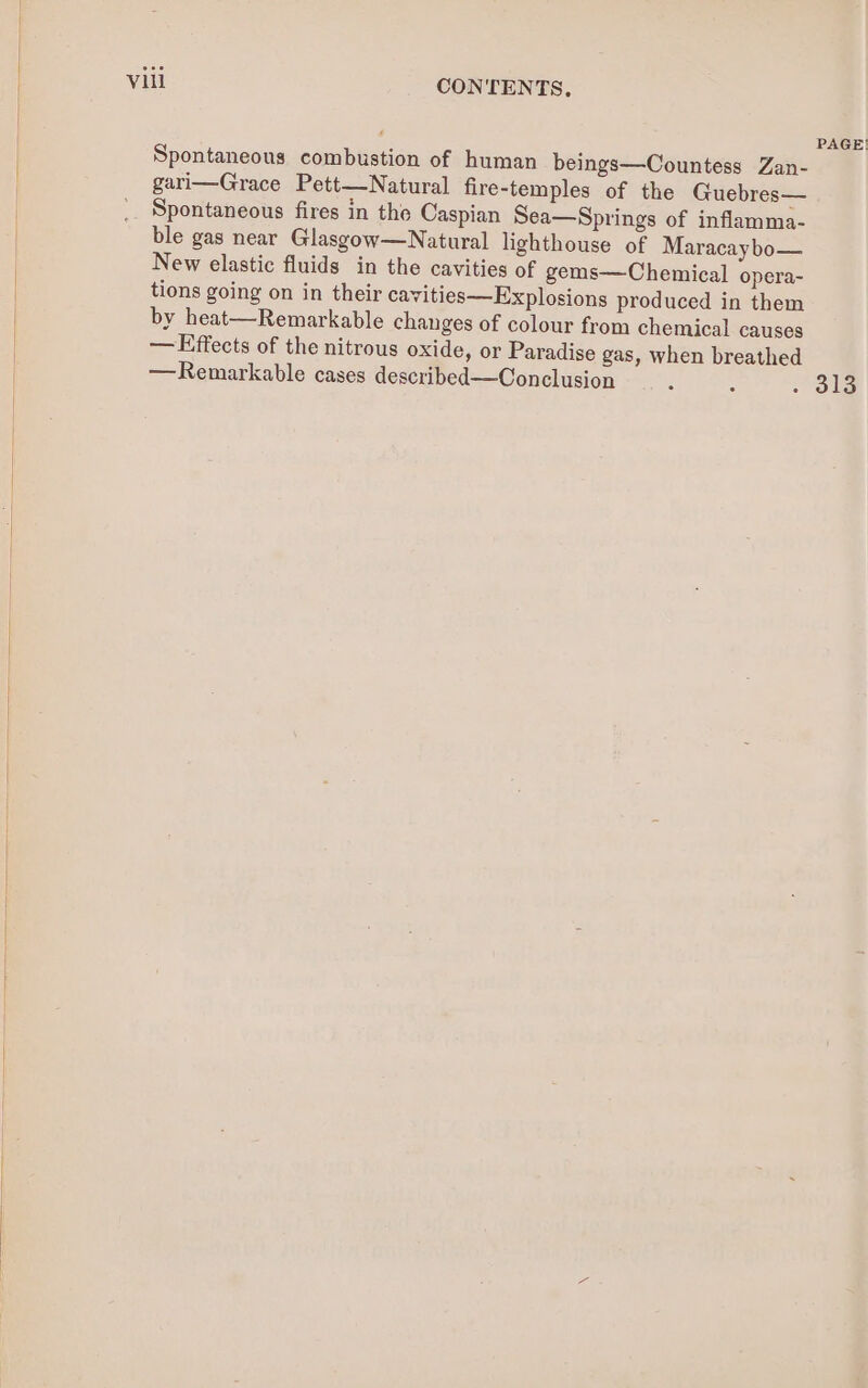 PAGE! Spontaneous combustion of human beings—Countess Zan- gari—Grace Pett—Natural fire-temples of the Guebres— _. Spontaneous fires in the Caspian Sea—Springs of inflamma- ble gas near Glasgow—Natural lighthouse of Maracaybo— New elastic fluids in the cavities of gems—Chemical opera- tions going on in their cavities—Explosions produced in them by heat—Remarkable changes of colour from chemical causes — Effects of the nitrous oxide, or Paradise gas, when breathed —Remarkable cases described—Conclusion : : - ole