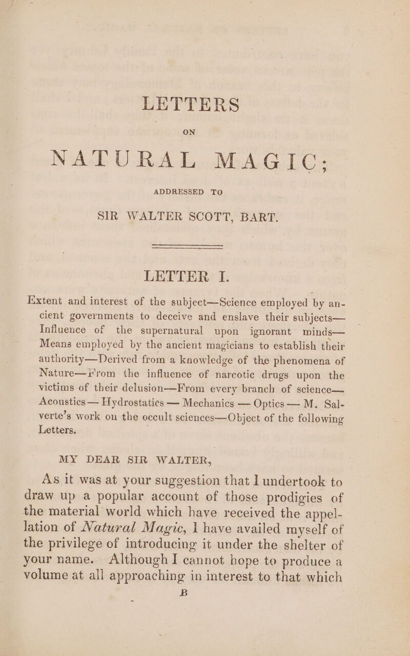 LETTERS ON NATURAL MAGIC: ADDRESSED TO SIR WALTER SCOTT, BART. LETTER I. Extent and interest of the subject—Science employed by an- cient governments to deceive and enslave their subjects— Influence of the supernatural upon ignorant minds— Means employed by the ancient magicians to establish their authority—Derived from a knowledge of the phenomena of Nature—i'rom the influence of narcotic drugs upon the victims of their delusion—From every branch of science— Acoustics — Hydrostatices — Mechanics — Optics — M. Sal- verte’s work on the occult sciences—Object of the following Letters. MY DEAR SIR WALTER, As it was at your suggestion that 1 undertook to draw up a popular account of those prodigies of the material world which have received the appel- lation of Natural Magic, 1 have availed myself of the privilege of introducing it under the shelter of your name. Although I cannot hope to produce a volume at all approaching in interest to that which B